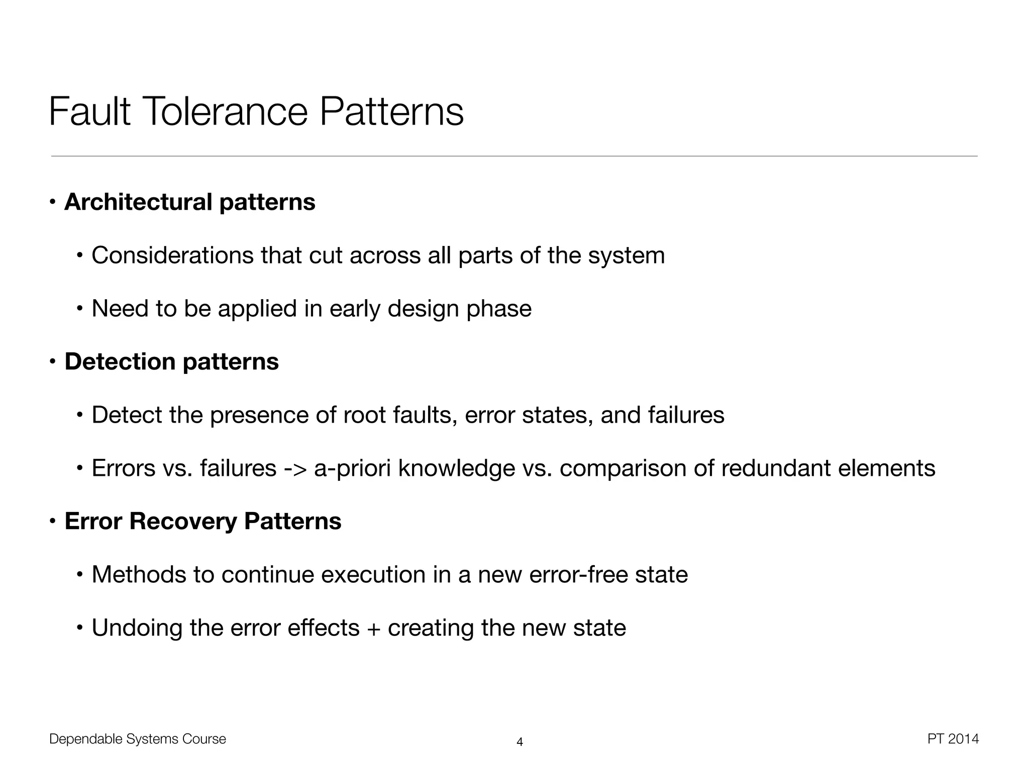 Dependable Systems Course PT 2014
Fault Tolerance Patterns
• Architectural patterns
• Considerations that cut across all parts of the system

• Need to be applied in early design phase

• Detection patterns
• Detect the presence of root faults, error states, and failures

• Errors vs. failures -> a-priori knowledge vs. comparison of redundant elements

• Error Recovery Patterns
• Methods to continue execution in a new error-free state

• Undoing the error eﬀects + creating the new state
4
 