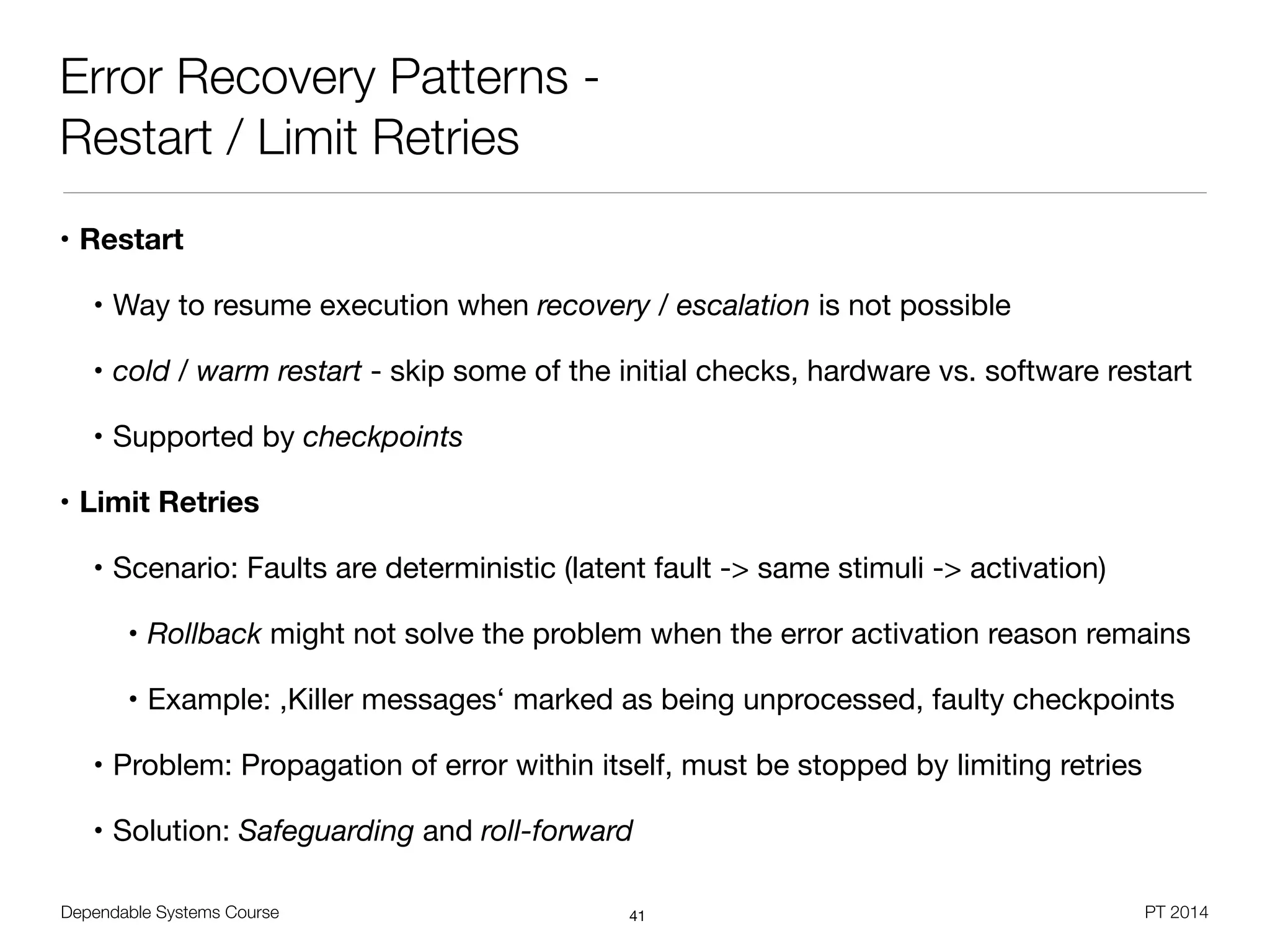 Dependable Systems Course PT 2014
Error Recovery Patterns -
Restart / Limit Retries
• Restart
• Way to resume execution when recovery / escalation is not possible

• cold / warm restart - skip some of the initial checks, hardware vs. software restart

• Supported by checkpoints

• Limit Retries
• Scenario: Faults are deterministic (latent fault -> same stimuli -> activation)

• Rollback might not solve the problem when the error activation reason remains

• Example: ,Killer messages‘ marked as being unprocessed, faulty checkpoints

• Problem: Propagation of error within itself, must be stopped by limiting retries

• Solution: Safeguarding and roll-forward
41
 