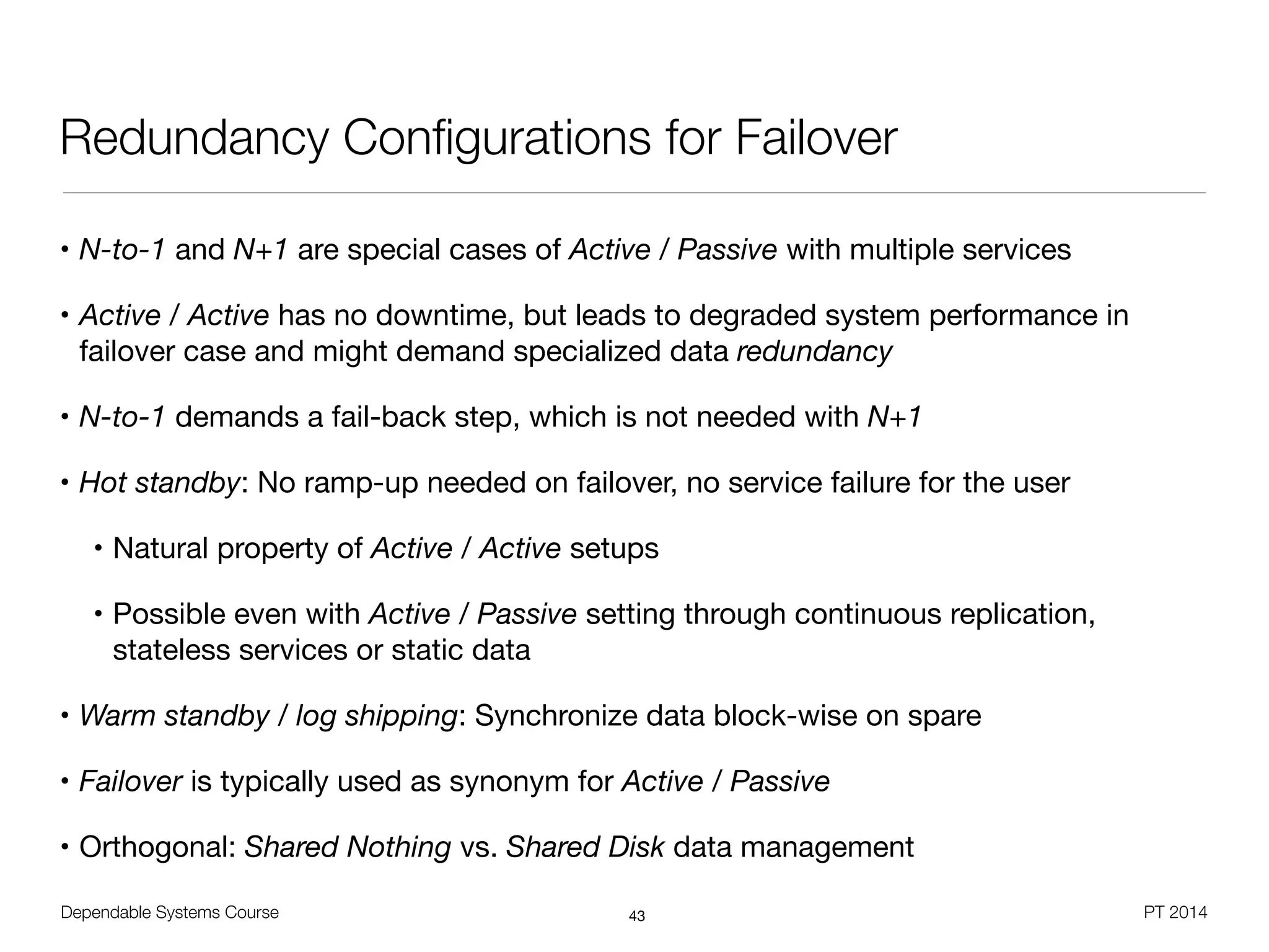 Dependable Systems Course PT 2014
Redundancy Conﬁgurations for Failover
• N-to-1 and N+1 are special cases of Active / Passive with multiple services

• Active / Active has no downtime, but leads to degraded system performance in
failover case and might demand specialized data redundancy

• N-to-1 demands a fail-back step, which is not needed with N+1

• Hot standby: No ramp-up needed on failover, no service failure for the user

• Natural property of Active / Active setups

• Possible even with Active / Passive setting through continuous replication,
stateless services or static data

• Warm standby / log shipping: Synchronize data block-wise on spare

• Failover is typically used as synonym for Active / Passive

• Orthogonal: Shared Nothing vs. Shared Disk data management
43
 