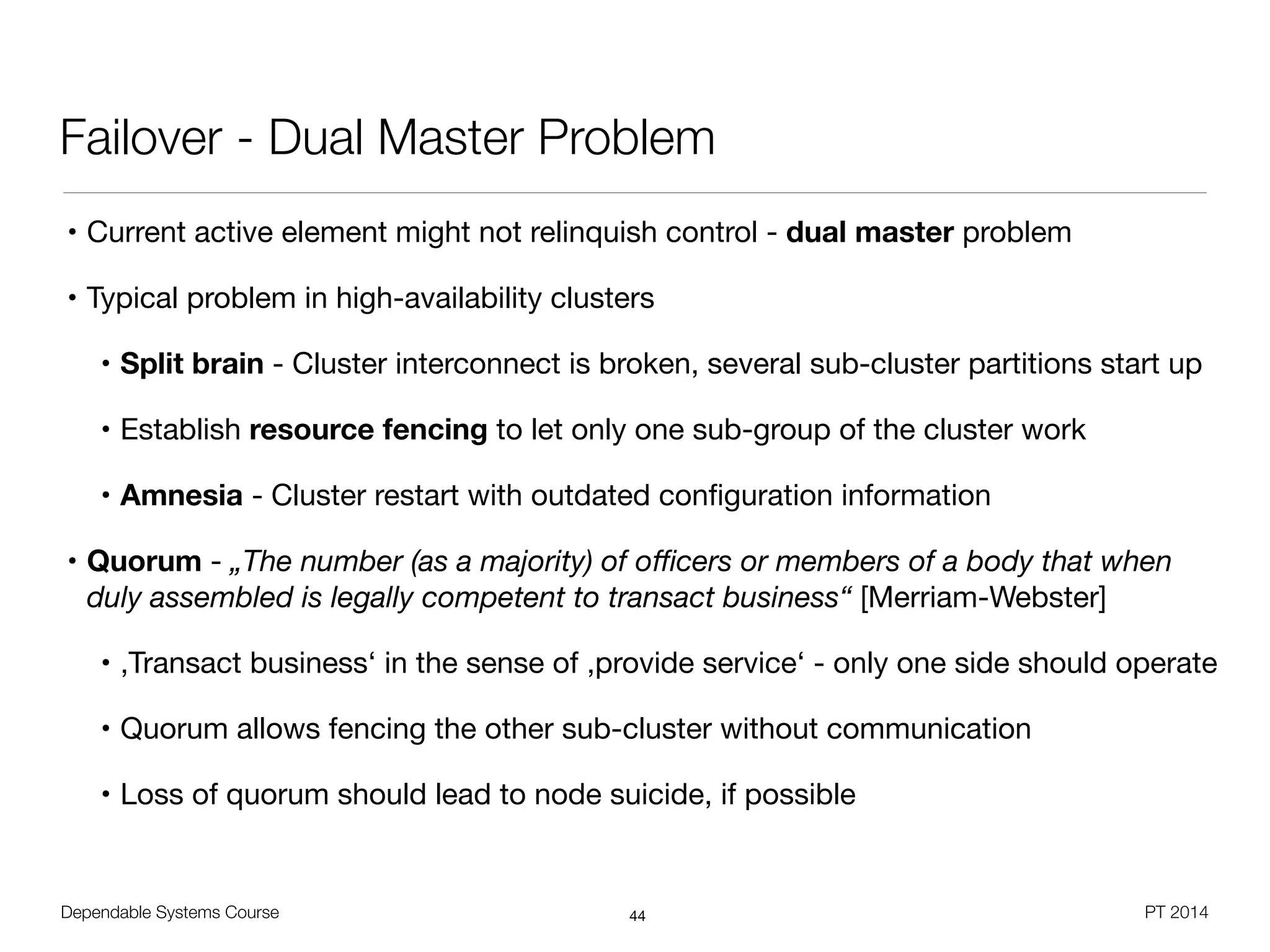 Dependable Systems Course PT 2014
Failover - Dual Master Problem
• Current active element might not relinquish control - dual master problem

• Typical problem in high-availability clusters

• Split brain - Cluster interconnect is broken, several sub-cluster partitions start up

• Establish resource fencing to let only one sub-group of the cluster work

• Amnesia - Cluster restart with outdated conﬁguration information

• Quorum - „The number (as a majority) of oﬃcers or members of a body that when
duly assembled is legally competent to transact business“ [Merriam-Webster]

• ,Transact business‘ in the sense of ,provide service‘ - only one side should operate

• Quorum allows fencing the other sub-cluster without communication

• Loss of quorum should lead to node suicide, if possible
44
 
