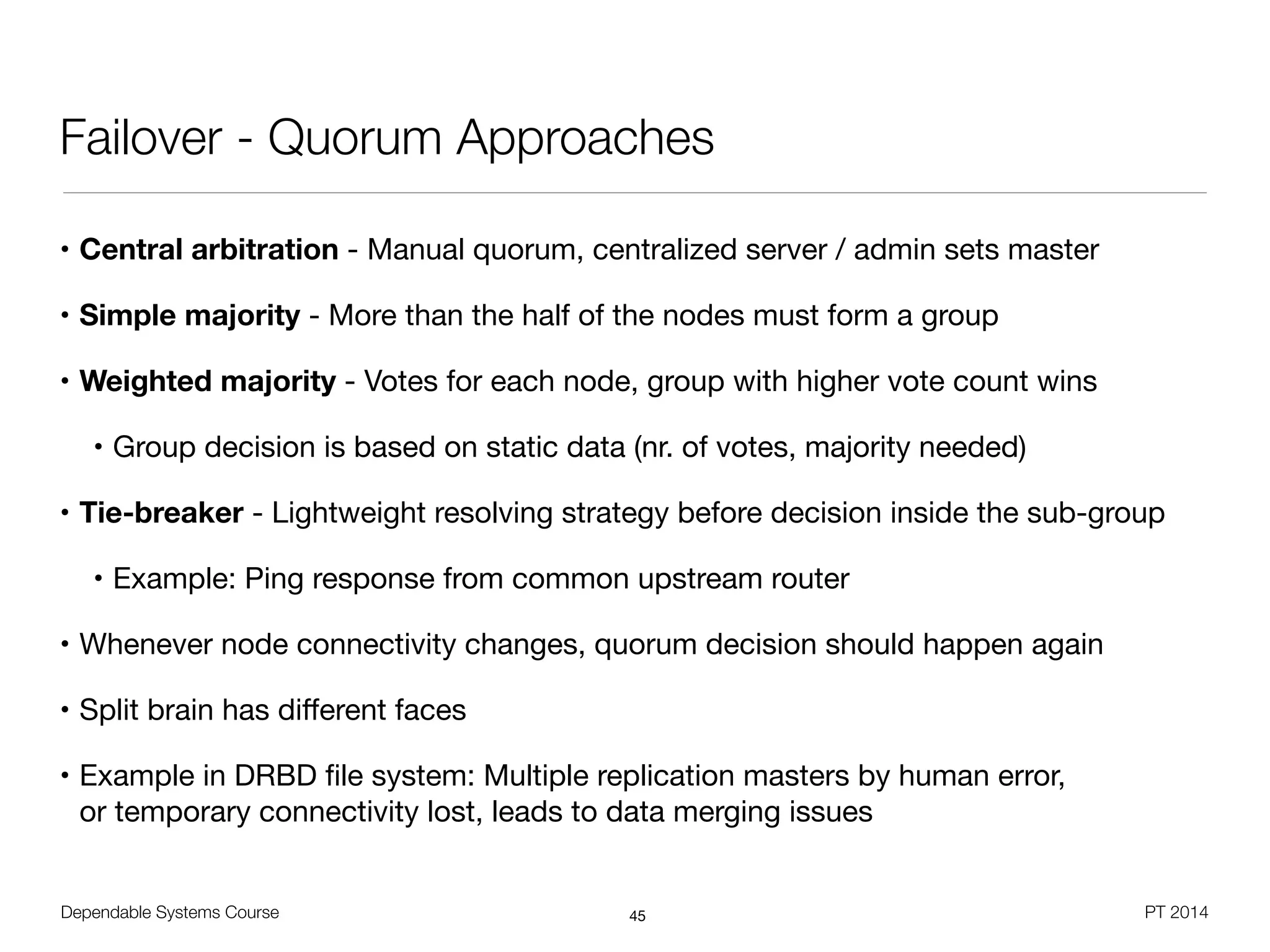 Dependable Systems Course PT 2014
Failover - Quorum Approaches
• Central arbitration - Manual quorum, centralized server / admin sets master

• Simple majority - More than the half of the nodes must form a group

• Weighted majority - Votes for each node, group with higher vote count wins

• Group decision is based on static data (nr. of votes, majority needed)

• Tie-breaker - Lightweight resolving strategy before decision inside the sub-group

• Example: Ping response from common upstream router

• Whenever node connectivity changes, quorum decision should happen again

• Split brain has diﬀerent faces

• Example in DRBD ﬁle system: Multiple replication masters by human error,  
or temporary connectivity lost, leads to data merging issues
45
 