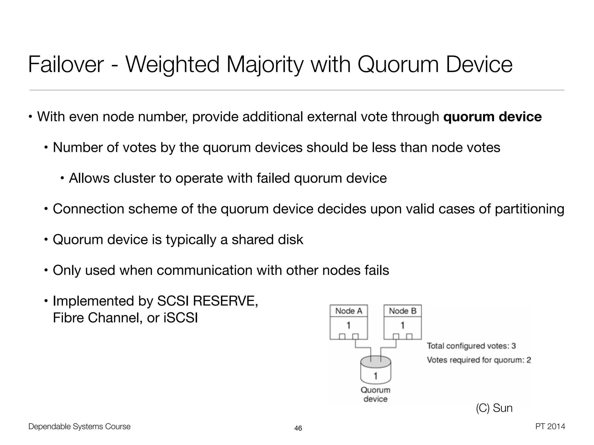 Dependable Systems Course PT 2014
Failover - Weighted Majority with Quorum Device
• With even node number, provide additional external vote through quorum device
• Number of votes by the quorum devices should be less than node votes

• Allows cluster to operate with failed quorum device

• Connection scheme of the quorum device decides upon valid cases of partitioning

• Quorum device is typically a shared disk

• Only used when communication with other nodes fails

• Implemented by SCSI RESERVE, 
Fibre Channel, or iSCSI
46
(C) Sun
 