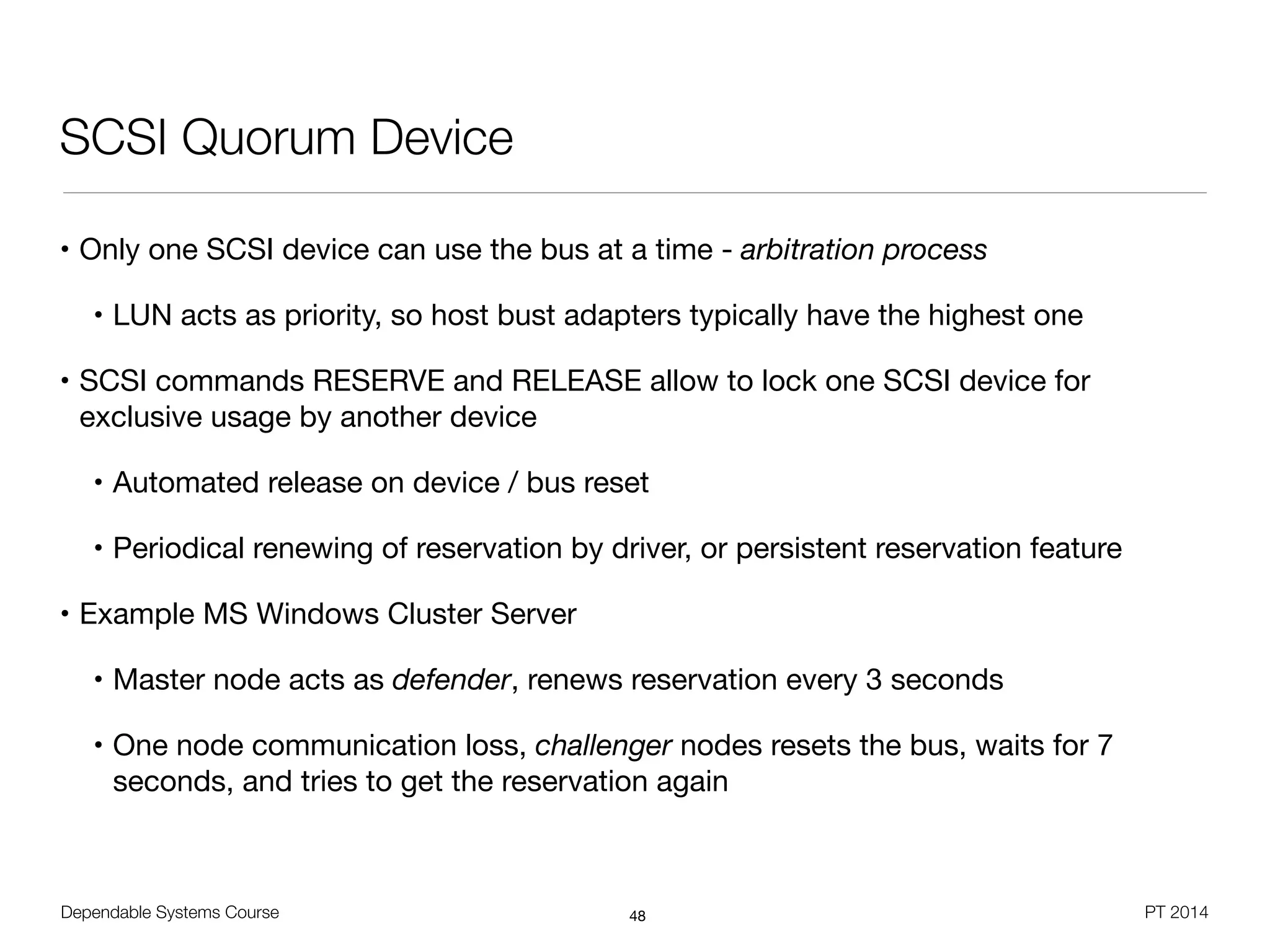 Dependable Systems Course PT 2014
SCSI Quorum Device
• Only one SCSI device can use the bus at a time - arbitration process

• LUN acts as priority, so host bust adapters typically have the highest one

• SCSI commands RESERVE and RELEASE allow to lock one SCSI device for
exclusive usage by another device

• Automated release on device / bus reset

• Periodical renewing of reservation by driver, or persistent reservation feature

• Example MS Windows Cluster Server

• Master node acts as defender, renews reservation every 3 seconds

• One node communication loss, challenger nodes resets the bus, waits for 7
seconds, and tries to get the reservation again
48
 