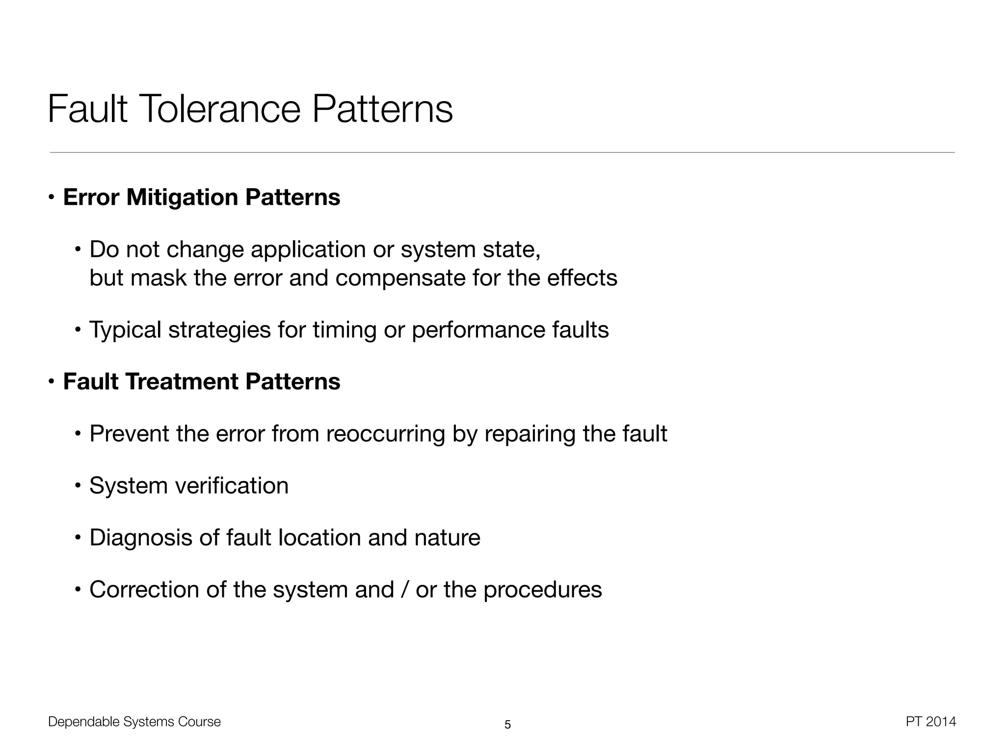 Dependable Systems Course PT 2014
Fault Tolerance Patterns
• Error Mitigation Patterns
• Do not change application or system state,  
but mask the error and compensate for the eﬀects

• Typical strategies for timing or performance faults

• Fault Treatment Patterns
• Prevent the error from reoccurring by repairing the fault

• System veriﬁcation

• Diagnosis of fault location and nature

• Correction of the system and / or the procedures
5
 