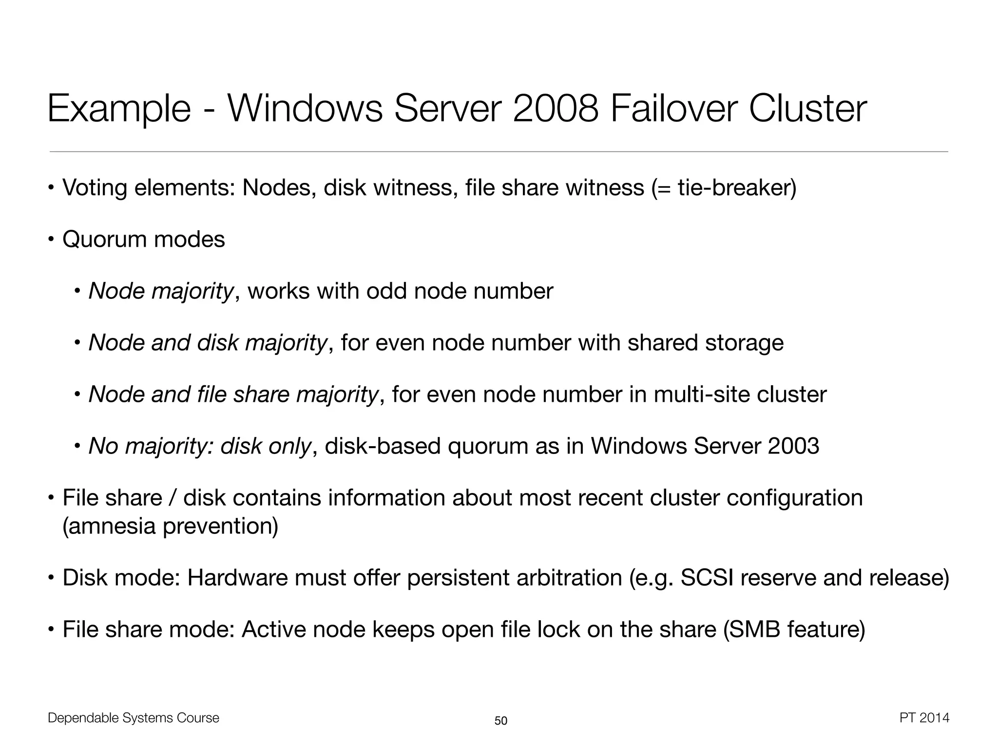 Dependable Systems Course PT 2014
Example - Windows Server 2008 Failover Cluster
• Voting elements: Nodes, disk witness, ﬁle share witness (= tie-breaker)

• Quorum modes

• Node majority, works with odd node number

• Node and disk majority, for even node number with shared storage

• Node and ﬁle share majority, for even node number in multi-site cluster

• No majority: disk only, disk-based quorum as in Windows Server 2003

• File share / disk contains information about most recent cluster conﬁguration
(amnesia prevention)

• Disk mode: Hardware must oﬀer persistent arbitration (e.g. SCSI reserve and release)

• File share mode: Active node keeps open ﬁle lock on the share (SMB feature)
50
 