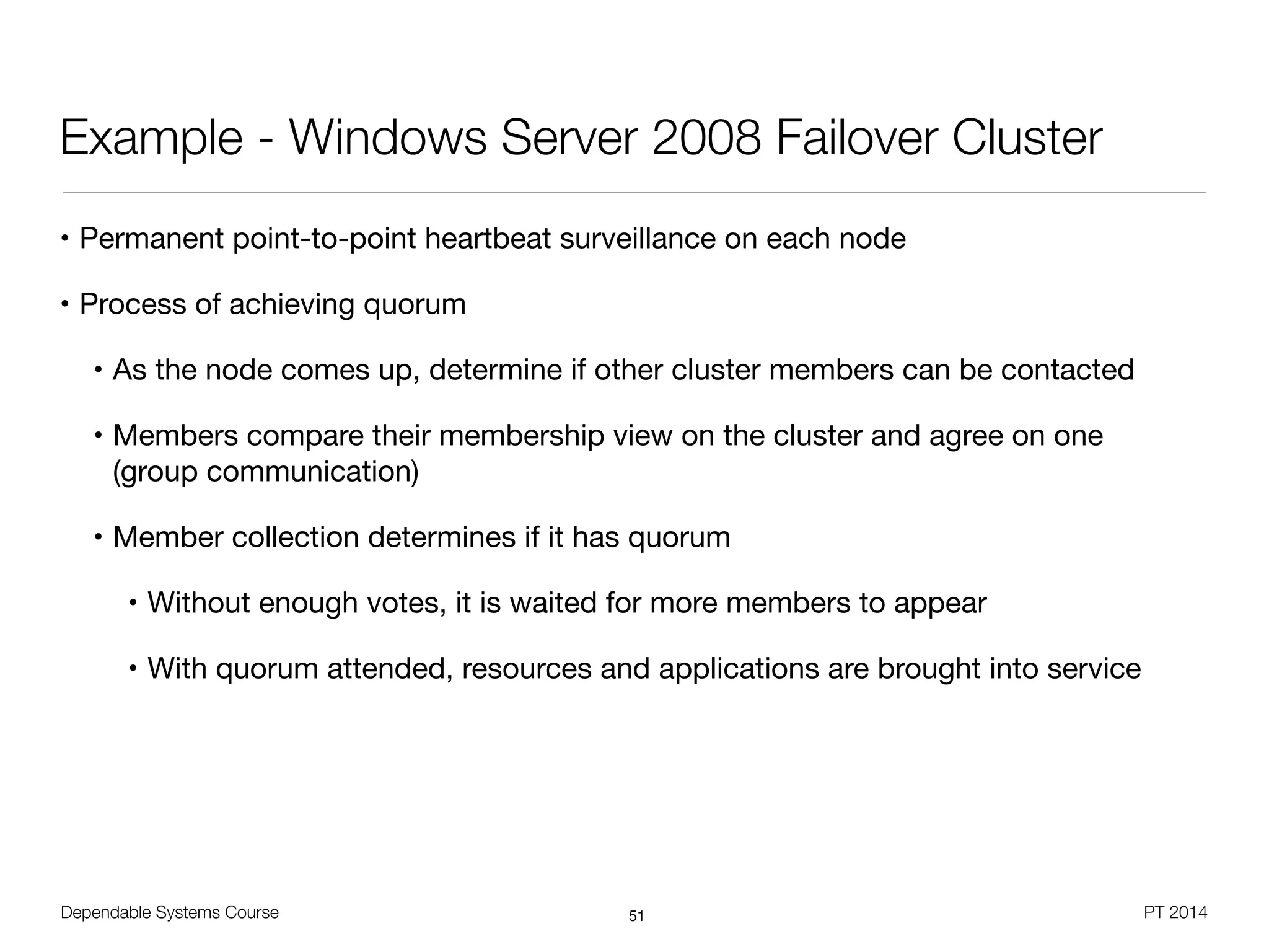 Dependable Systems Course PT 2014
Example - Windows Server 2008 Failover Cluster
• Permanent point-to-point heartbeat surveillance on each node

• Process of achieving quorum

• As the node comes up, determine if other cluster members can be contacted

• Members compare their membership view on the cluster and agree on one 
(group communication)

• Member collection determines if it has quorum

• Without enough votes, it is waited for more members to appear

• With quorum attended, resources and applications are brought into service
51
 