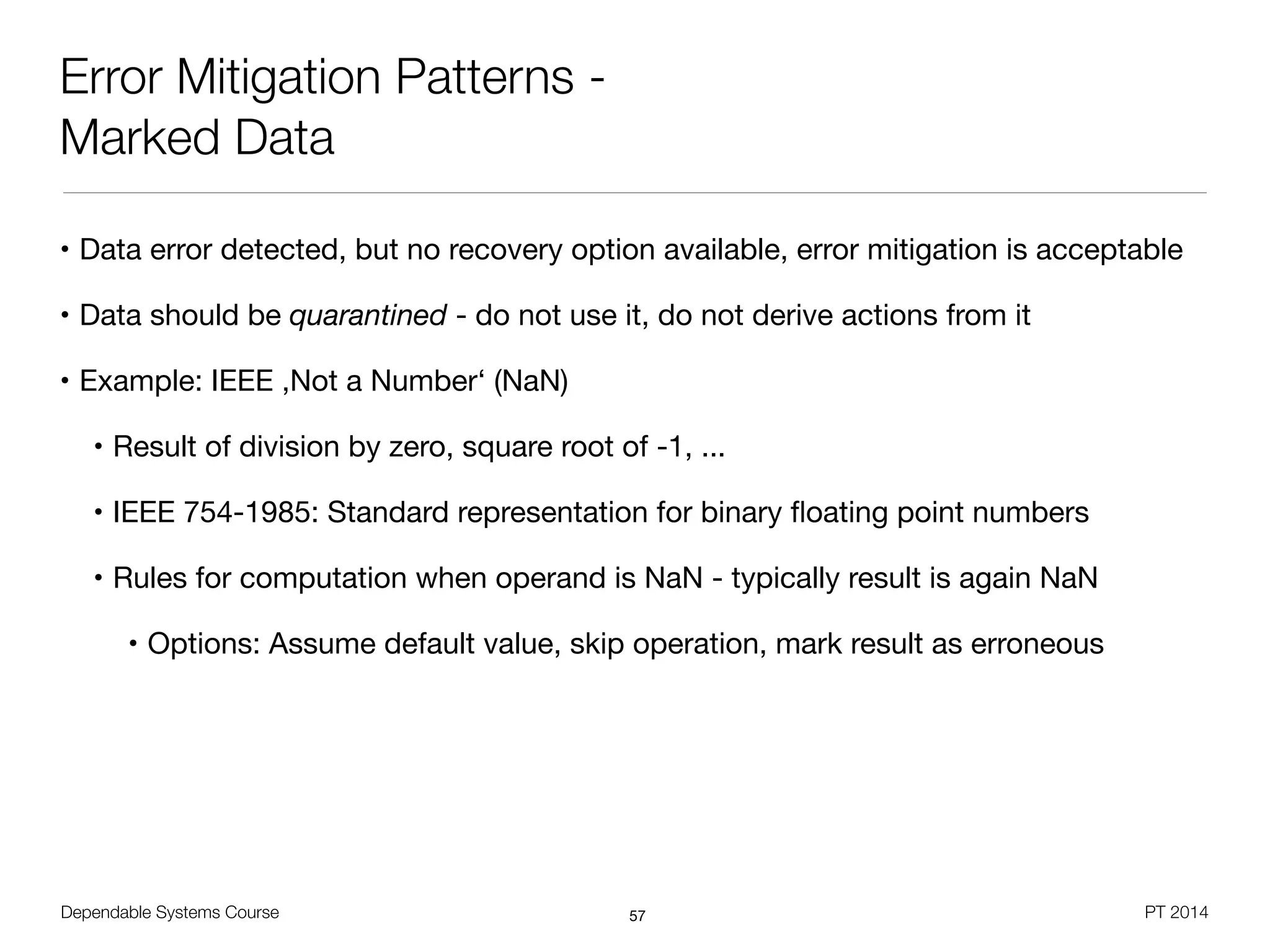 Dependable Systems Course PT 2014
Error Mitigation Patterns -
Marked Data
• Data error detected, but no recovery option available, error mitigation is acceptable

• Data should be quarantined - do not use it, do not derive actions from it

• Example: IEEE ,Not a Number‘ (NaN)

• Result of division by zero, square root of -1, ...

• IEEE 754-1985: Standard representation for binary ﬂoating point numbers

• Rules for computation when operand is NaN - typically result is again NaN

• Options: Assume default value, skip operation, mark result as erroneous
57
 