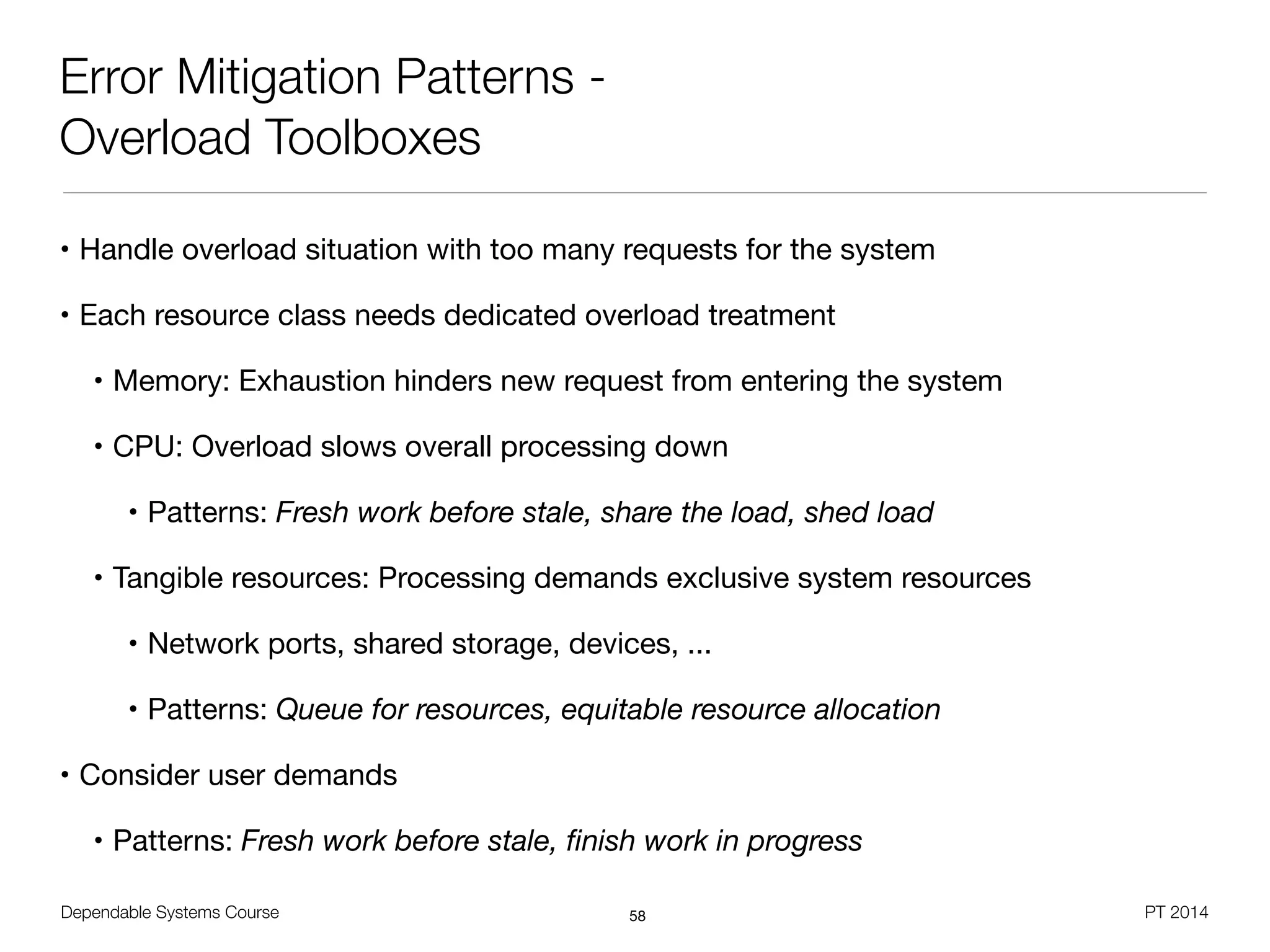 Dependable Systems Course PT 2014
Error Mitigation Patterns -
Overload Toolboxes
• Handle overload situation with too many requests for the system

• Each resource class needs dedicated overload treatment

• Memory: Exhaustion hinders new request from entering the system

• CPU: Overload slows overall processing down

• Patterns: Fresh work before stale, share the load, shed load

• Tangible resources: Processing demands exclusive system resources

• Network ports, shared storage, devices, ...

• Patterns: Queue for resources, equitable resource allocation

• Consider user demands

• Patterns: Fresh work before stale, ﬁnish work in progress
58
 