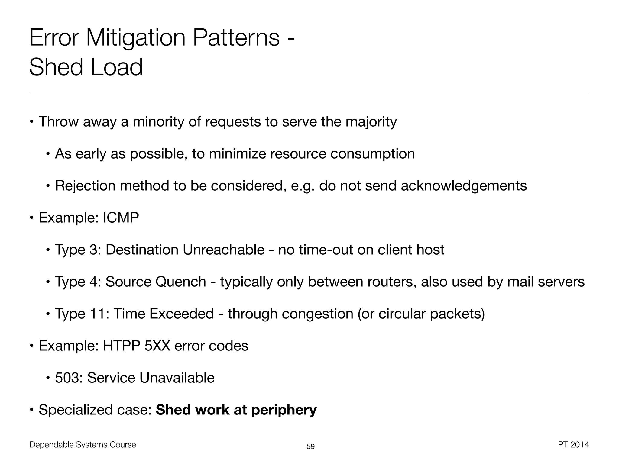 Dependable Systems Course PT 2014
Error Mitigation Patterns -
Shed Load
• Throw away a minority of requests to serve the majority

• As early as possible, to minimize resource consumption

• Rejection method to be considered, e.g. do not send acknowledgements

• Example: ICMP

• Type 3: Destination Unreachable - no time-out on client host

• Type 4: Source Quench - typically only between routers, also used by mail servers

• Type 11: Time Exceeded - through congestion (or circular packets)

• Example: HTPP 5XX error codes

• 503: Service Unavailable

• Specialized case: Shed work at periphery
59
 