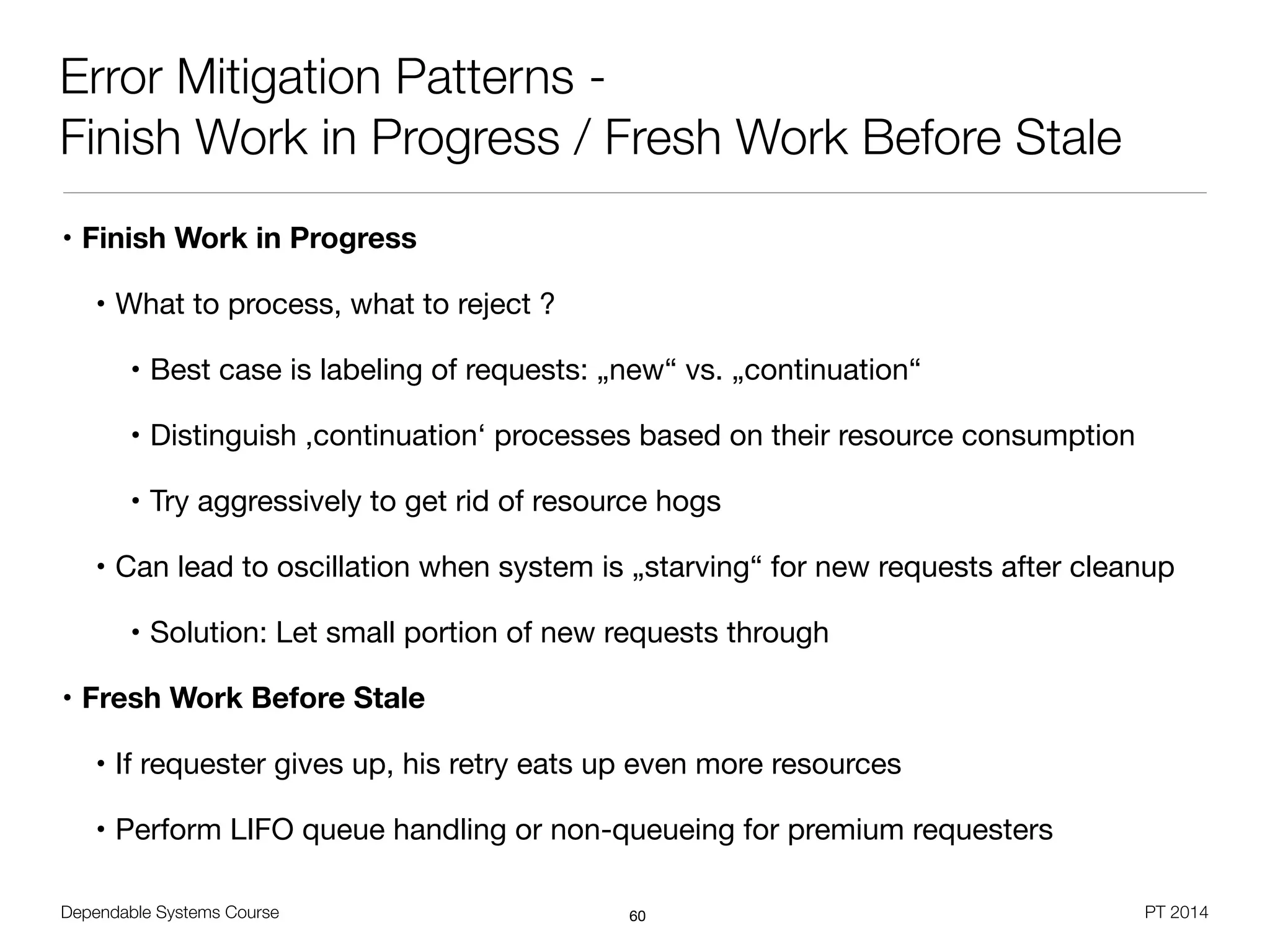 Dependable Systems Course PT 2014
Error Mitigation Patterns -
Finish Work in Progress / Fresh Work Before Stale
• Finish Work in Progress
• What to process, what to reject ?

• Best case is labeling of requests: „new“ vs. „continuation“

• Distinguish ,continuation‘ processes based on their resource consumption

• Try aggressively to get rid of resource hogs

• Can lead to oscillation when system is „starving“ for new requests after cleanup

• Solution: Let small portion of new requests through

• Fresh Work Before Stale
• If requester gives up, his retry eats up even more resources

• Perform LIFO queue handling or non-queueing for premium requesters
60
 