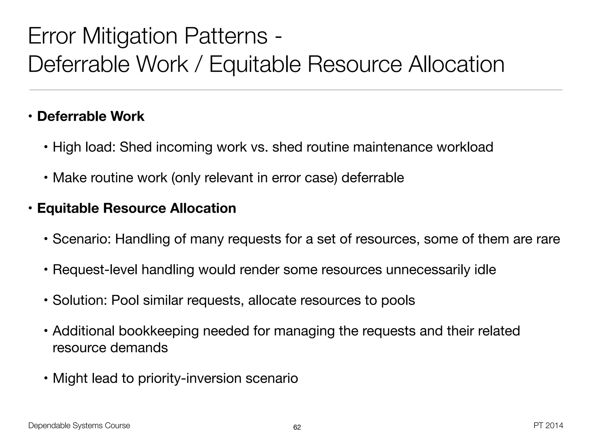Dependable Systems Course PT 2014
Error Mitigation Patterns -
Deferrable Work / Equitable Resource Allocation
• Deferrable Work
• High load: Shed incoming work vs. shed routine maintenance workload

• Make routine work (only relevant in error case) deferrable

• Equitable Resource Allocation
• Scenario: Handling of many requests for a set of resources, some of them are rare

• Request-level handling would render some resources unnecessarily idle

• Solution: Pool similar requests, allocate resources to pools

• Additional bookkeeping needed for managing the requests and their related
resource demands

• Might lead to priority-inversion scenario
62
 