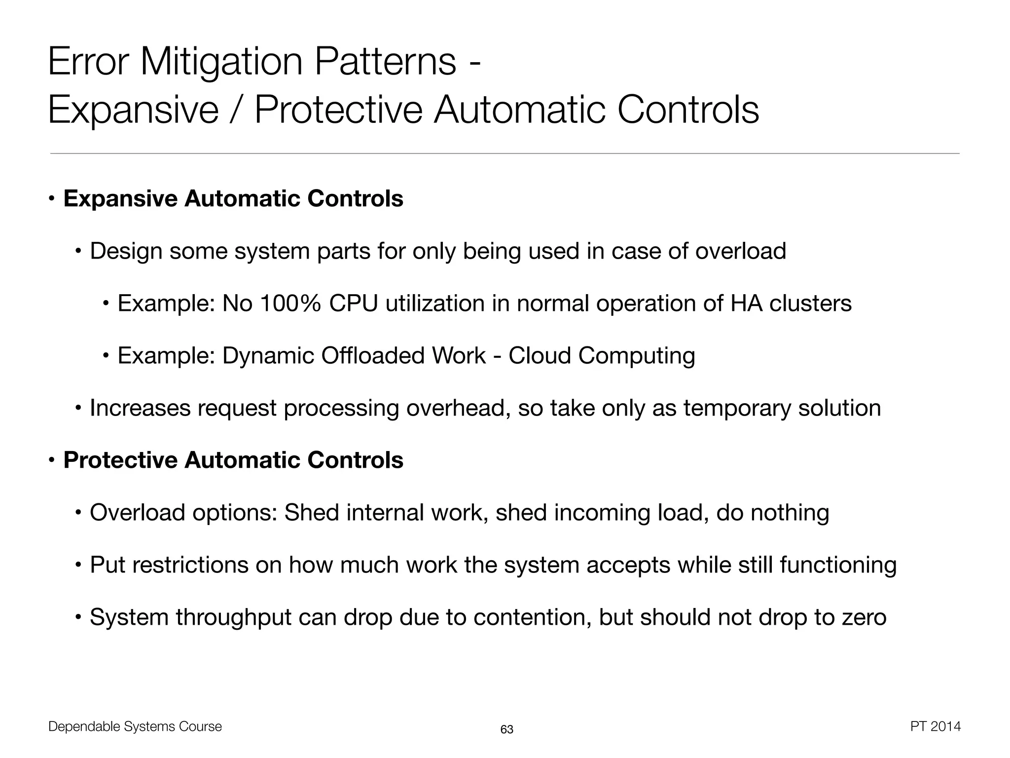 Dependable Systems Course PT 2014
Error Mitigation Patterns -
Expansive / Protective Automatic Controls
• Expansive Automatic Controls
• Design some system parts for only being used in case of overload

• Example: No 100% CPU utilization in normal operation of HA clusters

• Example: Dynamic Oﬄoaded Work - Cloud Computing

• Increases request processing overhead, so take only as temporary solution

• Protective Automatic Controls
• Overload options: Shed internal work, shed incoming load, do nothing

• Put restrictions on how much work the system accepts while still functioning

• System throughput can drop due to contention, but should not drop to zero
63
 