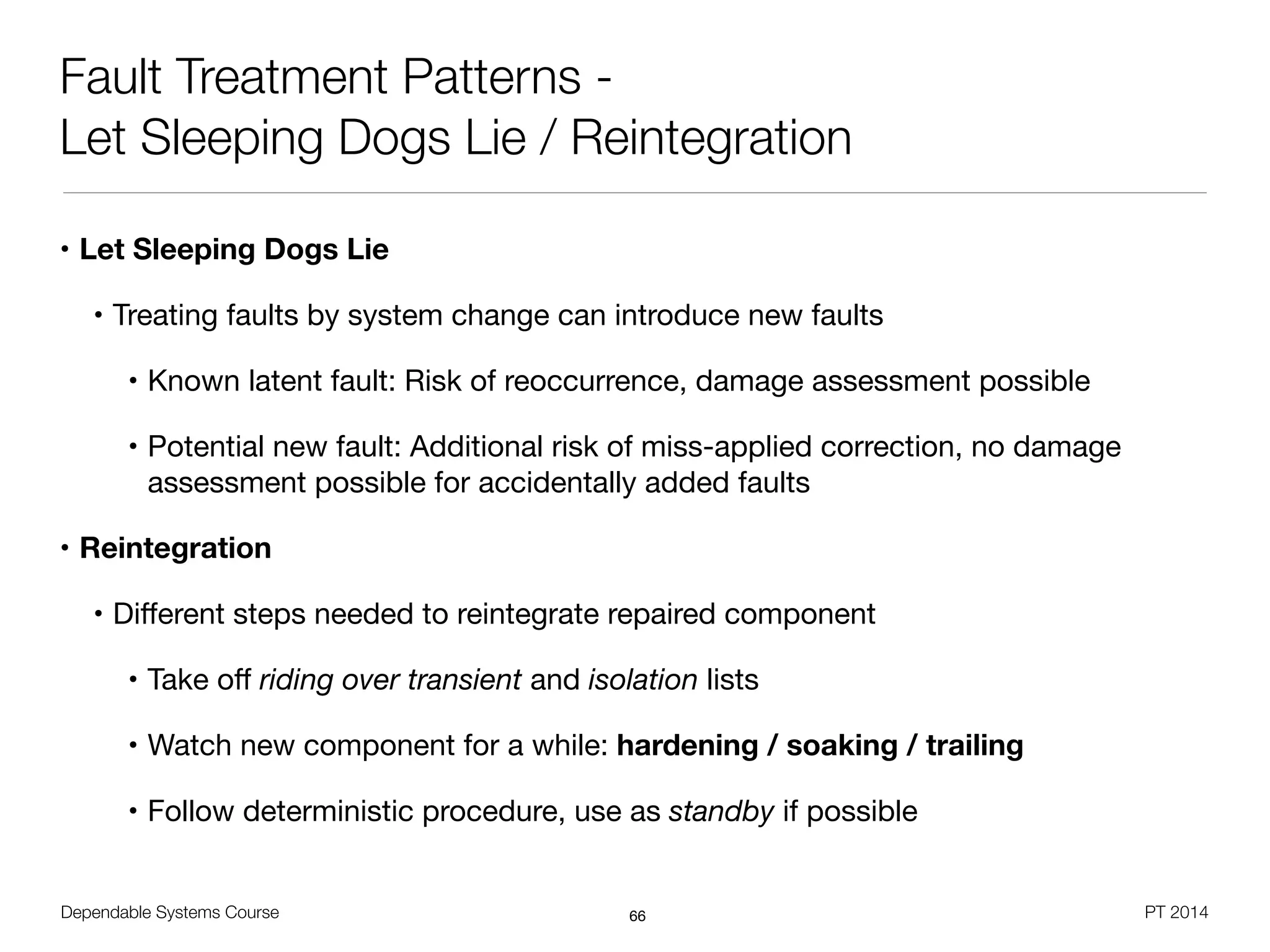 Dependable Systems Course PT 2014
Fault Treatment Patterns -
Let Sleeping Dogs Lie / Reintegration
• Let Sleeping Dogs Lie
• Treating faults by system change can introduce new faults

• Known latent fault: Risk of reoccurrence, damage assessment possible

• Potential new fault: Additional risk of miss-applied correction, no damage
assessment possible for accidentally added faults

• Reintegration
• Diﬀerent steps needed to reintegrate repaired component

• Take oﬀ riding over transient and isolation lists

• Watch new component for a while: hardening / soaking / trailing
• Follow deterministic procedure, use as standby if possible
66
 