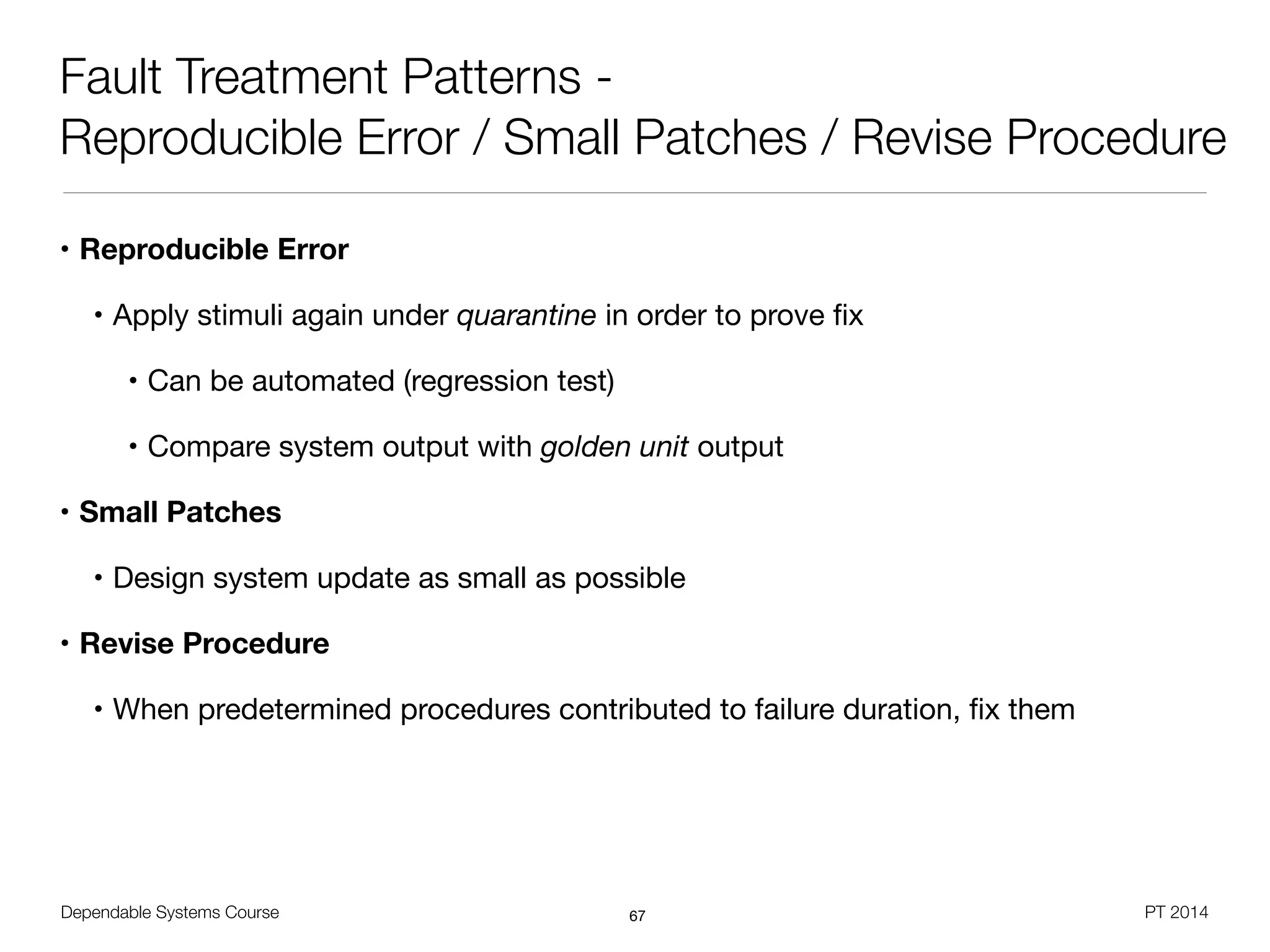Dependable Systems Course PT 2014
Fault Treatment Patterns -
Reproducible Error / Small Patches / Revise Procedure
• Reproducible Error
• Apply stimuli again under quarantine in order to prove ﬁx

• Can be automated (regression test)

• Compare system output with golden unit output

• Small Patches
• Design system update as small as possible

• Revise Procedure
• When predetermined procedures contributed to failure duration, ﬁx them
67
 