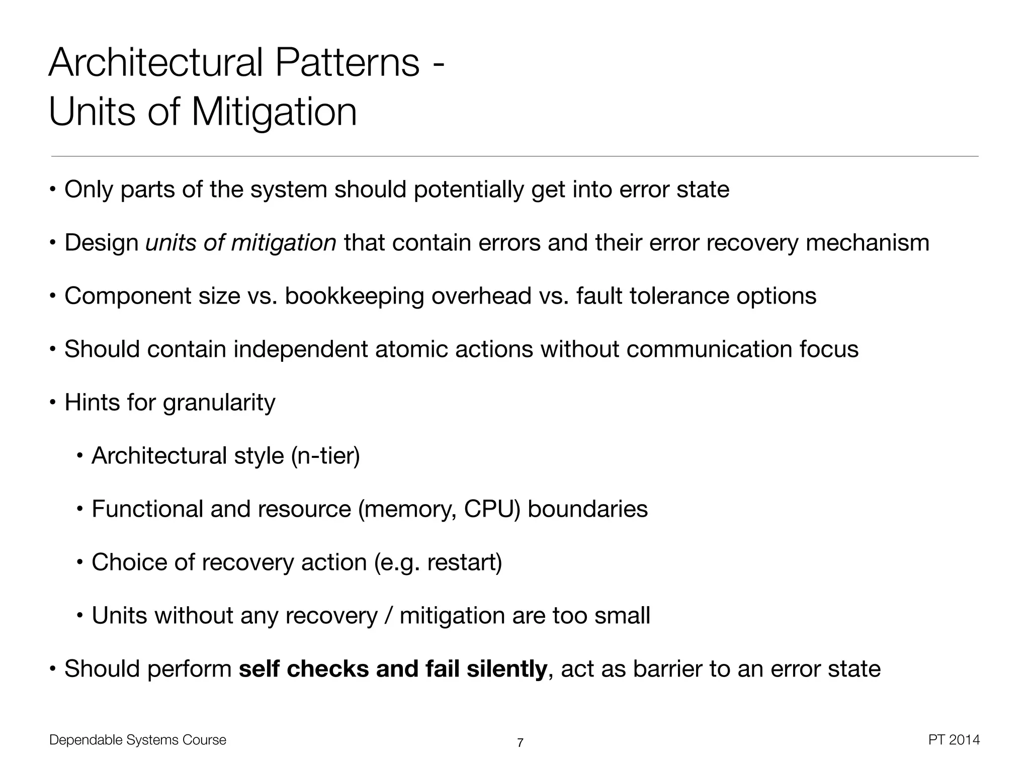 Dependable Systems Course PT 2014
Architectural Patterns -
Units of Mitigation
• Only parts of the system should potentially get into error state 

• Design units of mitigation that contain errors and their error recovery mechanism

• Component size vs. bookkeeping overhead vs. fault tolerance options

• Should contain independent atomic actions without communication focus

• Hints for granularity

• Architectural style (n-tier)

• Functional and resource (memory, CPU) boundaries

• Choice of recovery action (e.g. restart)

• Units without any recovery / mitigation are too small

• Should perform self checks and fail silently, act as barrier to an error state
7
 