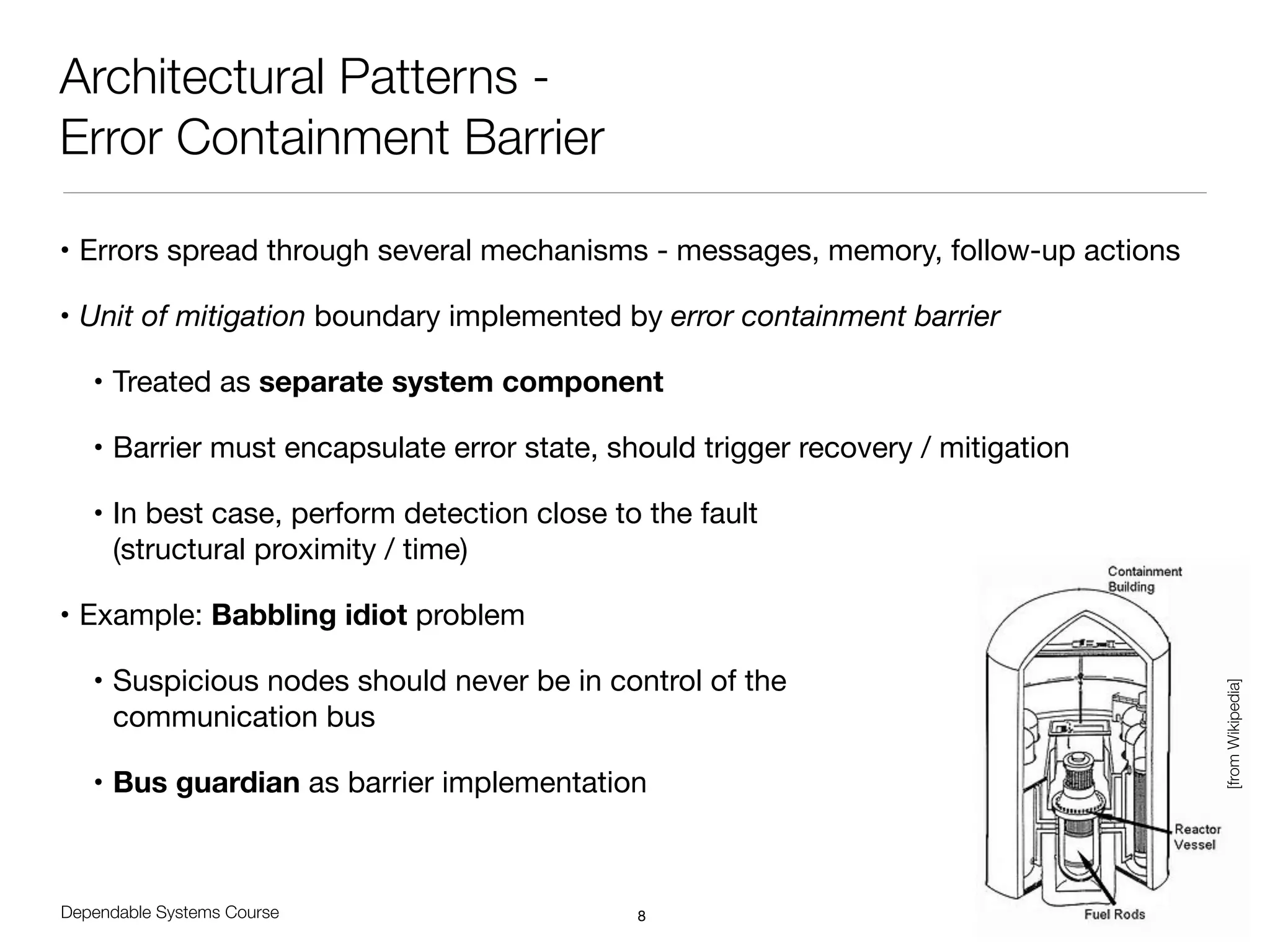 Dependable Systems Course PT 2014
Architectural Patterns -
Error Containment Barrier
• Errors spread through several mechanisms - messages, memory, follow-up actions

• Unit of mitigation boundary implemented by error containment barrier
• Treated as separate system component
• Barrier must encapsulate error state, should trigger recovery / mitigation

• In best case, perform detection close to the fault  
(structural proximity / time)

• Example: Babbling idiot problem

• Suspicious nodes should never be in control of the  
communication bus

• Bus guardian as barrier implementation
8
[fromWikipedia]
 