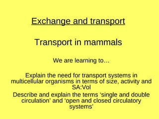 Exchange and transport
Transport in mammals
We are learning to…
Explain the need for transport systems in
multicellular organisms in terms of size, activity and
SA:Vol
Describe and explain the terms ‘single and double
circulation’ and ‘open and closed circulatory
systems’
 