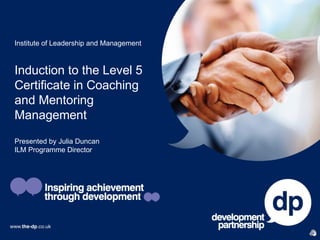 Institute of Leadership and Management



Induction to the Level 5
Certificate in Coaching
and Mentoring
Management
Presented by Julia Duncan
ILM Programme Director
 