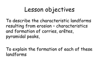 Lesson objectives To describe the characteristic landforms resulting from erosion – characteristics and formation of corries, arêtes, pyramidal peaks, To explain the formation of each of these landforms 