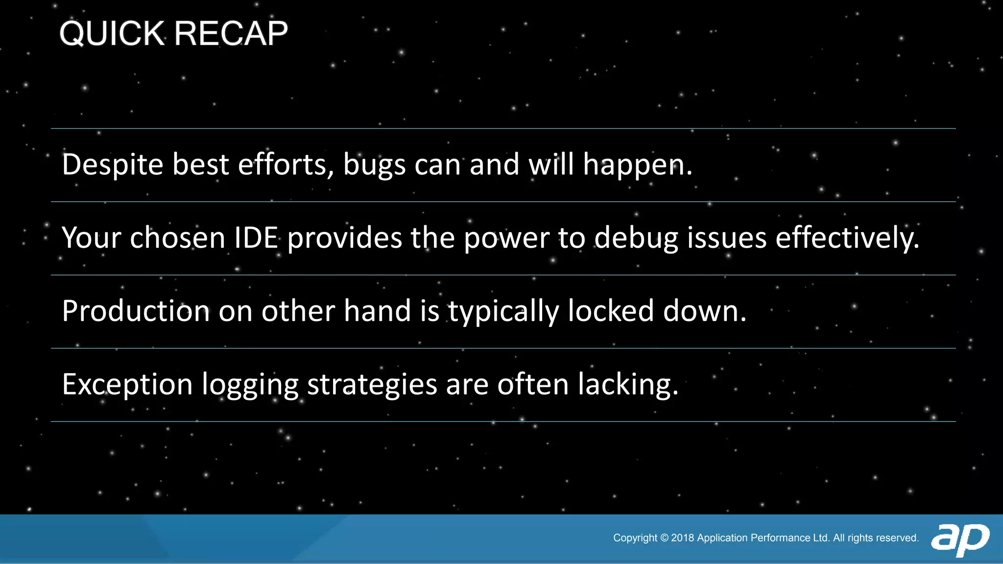 Copyright © 2018 Application Performance Ltd. All rights reserved.
QUICK RECAP
Despite best efforts, bugs can and will happen.
Your chosen IDE provides the power to debug issues effectively.
Production on other hand is typically locked down.
Exception logging strategies are often lacking.
 