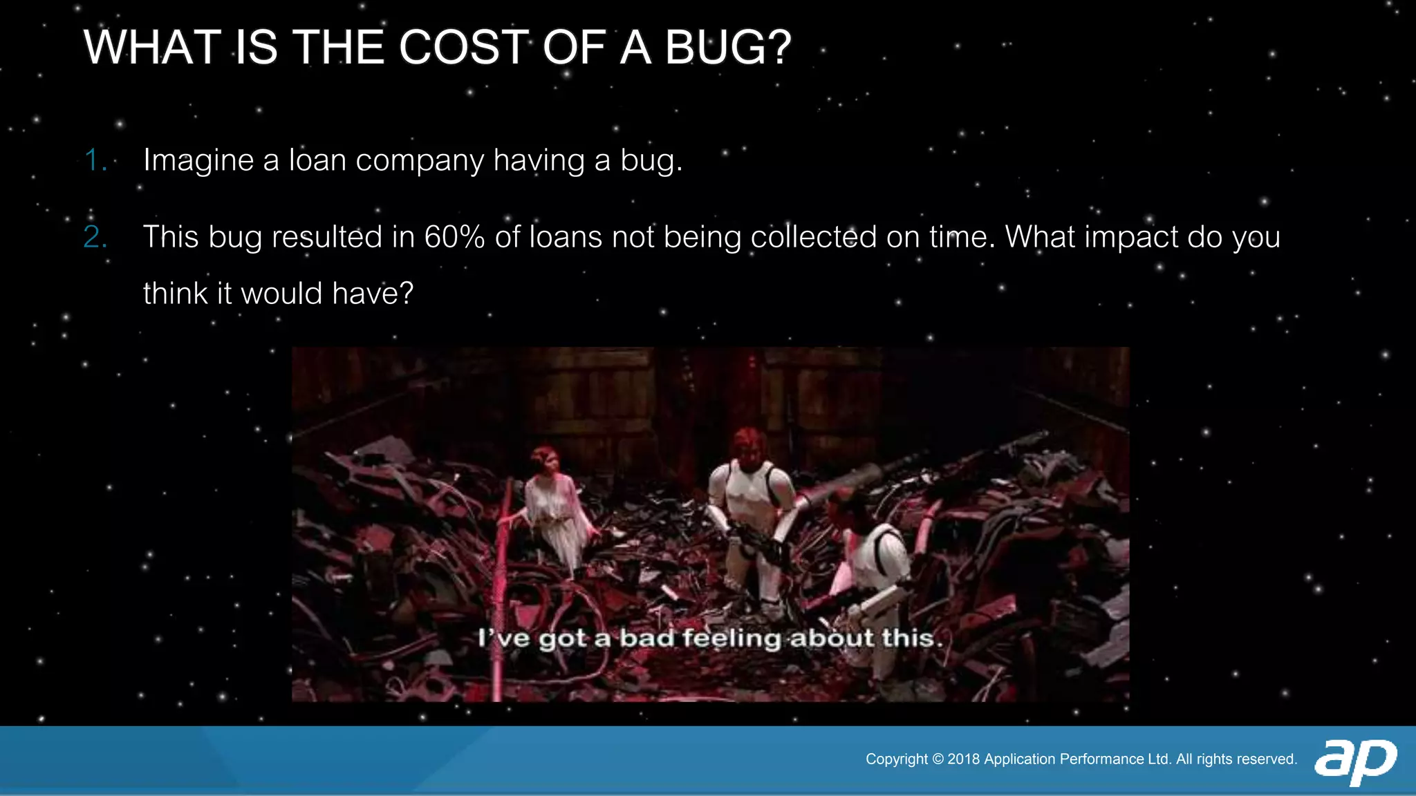Copyright © 2018 Application Performance Ltd. All rights reserved.
WHAT IS THE COST OF A BUG?
1. Imagine a loan company having a bug.
2. This bug resulted in 60% of loans not being collected on time. What impact do you
think it would have?
 