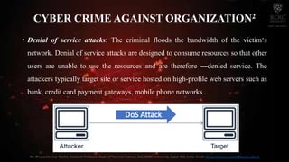 • Denial of service attacks: The criminal floods the bandwidth of the victim‘s
network. Denial of service attacks are designed to consume resources so that other
users are unable to use the resources and are therefore ―denied service. The
attackers typically target site or service hosted on high-profile web servers such as
bank, credit card payment gateways, mobile phone networks .
CYBER CRIME AGAINST ORGANIZATION2
Mr. Bhupeshkumar Nanhe, Assistant Professor, Dept. of Forensic Science, SoS, JECRC University, Jaipur (RJ), India. Email: bhupeshkumar.nanhe@jecrcu.edu.in
 
