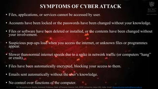 SYMPTOMS OF CYBER ATTACK
• Files, applications, or services cannot be accessed by user.
• Accounts have been locked or the passwords have been changed without your knowledge.
• Files or software have been deleted or installed, or the contents have been changed without
your involvement.
• Suspicious pop-ups load when you access the internet, or unknown files or programmes
appear.
• Slower than normal internet speeds due to a spike in network traffic (or computers “hang”
or crash).
• Files have been automatically encrypted, blocking your access to them.
• Emails sent automatically without the user’s knowledge.
• No control over functions of the computer.
Mr. Bhupeshkumar Nanhe, Assistant Professor, Dept. of Forensic Science, SoS, JECRC University, Jaipur (RJ), India. Email: bhupeshkumar.nanhe@jecrcu.edu.in
 