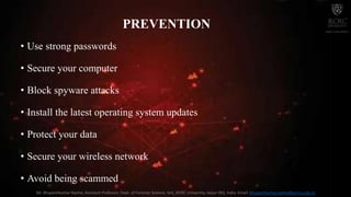 PREVENTION
• Use strong passwords
• Secure your computer
• Block spyware attacks
• Install the latest operating system updates
• Protect your data
• Secure your wireless network
• Avoid being scammed
Mr. Bhupeshkumar Nanhe, Assistant Professor, Dept. of Forensic Science, SoS, JECRC University, Jaipur (RJ), India. Email: bhupeshkumar.nanhe@jecrcu.edu.in
 