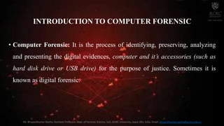 INTRODUCTION TO COMPUTER FORENSIC
• Computer Forensic: It is the process of identifying, preserving, analyzing
and presenting the digital evidences, computer and it’s accessories (such as
hard disk drive or USB drive) for the purpose of justice. Sometimes it is
known as digital forensic.
Mr. Bhupeshkumar Nanhe, Assistant Professor, Dept. of Forensic Science, SoS, JECRC University, Jaipur (RJ), India. Email: bhupeshkumar.nanhe@jecrcu.edu.in
 