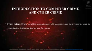 INTRODUCTION TO COMPUTER CRIME
AND CYBER CRIME
• Cyber Crime: Crime in which internet along with computer and its accessories used to
commit crime that crime known as cyber-crime
Mr. Bhupeshkumar Nanhe, Assistant Professor, Dept. of Forensic Science, SoS, JECRC University, Jaipur (RJ), India. Email: bhupeshkumar.nanhe@jecrcu.edu.in
 