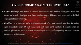 CYBER CRIME AGAINST INDIVIDUAL1
• E-Mail Spoofing: This means a spoofed email is one that appears to originate from one
source but actually has been sent from another source. This can also be termed as E-Mail
forging or identity spoofing.
• Phishing: It is a type of social engineering attack often used to steal user data, including
login credentials (user ID and passwords) and credit card numbers. It occurs when an
attacker, pretend to be as a trusted entity, dupes a victim into opening an email, instant
message, or text message.
Mr. Bhupeshkumar Nanhe, Assistant Professor, Dept. of Forensic Science, SoS, JECRC University, Jaipur (RJ), India. Email: bhupeshkumar.nanhe@jecrcu.edu.in
 