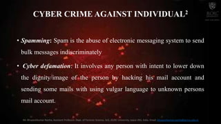 • Spamming: Spam is the abuse of electronic messaging system to send
bulk messages indiscriminately
• Cyber defamation: It involves any person with intent to lower down
the dignity/image of the person by hacking his mail account and
sending some mails with using vulgar language to unknown persons
mail account.
CYBER CRIME AGAINST INDIVIDUAL2
Mr. Bhupeshkumar Nanhe, Assistant Professor, Dept. of Forensic Science, SoS, JECRC University, Jaipur (RJ), India. Email: bhupeshkumar.nanhe@jecrcu.edu.in
 
