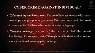 • Cyber stalking and harassment: The use of Internet to repeatedly harass
another person, group, or organization. This harassment could be sexual
in nature, or it could have other motivations including anger.
• Computer sabotage: the use of the internet to halt the normal
functioning of a computer system through the introduction of worms or
viruses is referred to as computer sabotage.
CYBER CRIME AGAINST INDIVIDUAL3
Mr. Bhupeshkumar Nanhe, Assistant Professor, Dept. of Forensic Science, SoS, JECRC University, Jaipur (RJ), India. Email: bhupeshkumar.nanhe@jecrcu.edu.in
 