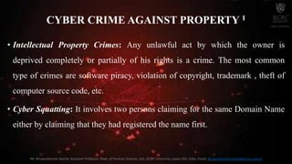 CYBER CRIME AGAINST PROPERTY 1
• Intellectual Property Crimes: Any unlawful act by which the owner is
deprived completely or partially of his rights is a crime. The most common
type of crimes are software piracy, violation of copyright, trademark , theft of
computer source code, etc.
• Cyber Squatting: It involves two persons claiming for the same Domain Name
either by claiming that they had registered the name first.
Mr. Bhupeshkumar Nanhe, Assistant Professor, Dept. of Forensic Science, SoS, JECRC University, Jaipur (RJ), India. Email: bhupeshkumar.nanhe@jecrcu.edu.in
 