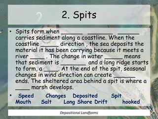 2. Spits
• Spits form when ______ _______ ______
carries sediment along a coastline. When the
coastline _____ direction , the sea deposits the
material it has been carrying because it meets a
river ____ . The change in water _____ means
that sediment is _______ and a long ridge starts
to form, a ____. At the end of the spit, seasonal
changes in wind direction can create ______
ends. The sheltered area behind a spit is where a
____ marsh develops.
• Speed Changes Deposited Spit
Mouth Salt Long Shore Drift hooked
Depositional Landforms
 