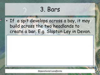 3. Bars
• If a spit develops across a bay, it may
build across the two headlands to
create a bar. E.g. Slapton Ley in Devon.
Depositional Landforms
 