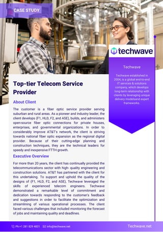 Ph:+1 281 829 4831 info@techwave.net
Top-tier Telecom Service
Provider
About Client
The customer is a fiber optic service provider serving
suburban and rural areas. As a pioneer and industry leader, the
client develops (F1, HLD, F2, and ASE), builds, and administers
open-source fiber optic connections for private houses,
enterprises, and governmental organizations. In order to
considerably improve AT&T’s network, the client is striving
towards national fiber optic expansion as the regional digital
provider. Because of their cutting-edge planning and
construction techniques, they are the technical leaders for
speedy and inexpensive FTTH growth.
For more than 20 years, the client has continually provided the
telecommunications sector with high- quality engineering and
construction solutions. AT&T has partnered with the client for
this undertaking. To support and uphold the quality of the
designs of (F1, HLD, F2, and ASE), Techwave leveraged the
skills of experienced telecom engineers. Techwave
demonstrated a remarkable level of commitment and
dedication towards responding to the customer's feedback
and suggestions in order to facilitate the optimization and
streamlining of various operational processes. The client
faced various challenges that included monitoring the forecast
of jobs and maintaining quality and deadlines.
CASE STUDY
Executive Overview
Techwave.net
 