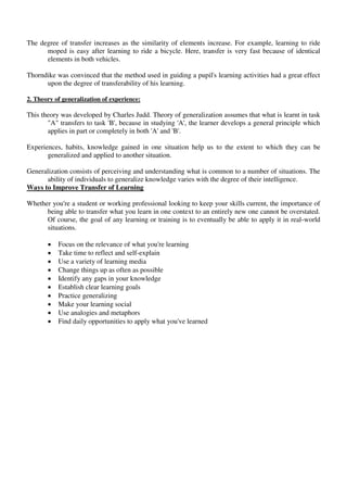 The degree of transfer increases as the similarity of elements increase. For example, learning to ride
moped is easy after learning to ride a bicycle. Here, transfer is very fast because of identical
elements in both vehicles.
Thorndike was convinced that the method used in guiding a pupil's learning activities had a great effect
upon the degree of transferability of his learning.
2. Theory of generalization of experience:
This theory was developed by Charles Judd. Theory of generalization assumes that what is learnt in task
"A" transfers to task 'B', because in studying 'A', the learner develops a general principle which
applies in part or completely in both 'A' and 'B'.
Experiences, habits, knowledge gained in one situation help us to the extent to which they can be
generalized and applied to another situation.
Generalization consists of perceiving and understanding what is common to a number of situations. The
ability of individuals to generalize knowledge varies with the degree of their intelligence.
Ways to Improve Transfer of Learning
Whether you're a student or working professional looking to keep your skills current, the importance of
being able to transfer what you learn in one context to an entirely new one cannot be overstated.
Of course, the goal of any learning or training is to eventually be able to apply it in real-world
situations.
 Focus on the relevance of what you're learning
 Take time to reflect and self-explain
 Use a variety of learning media
 Change things up as often as possible
 Identify any gaps in your knowledge
 Establish clear learning goals
 Practice generalizing
 Make your learning social
 Use analogies and metaphors
 Find daily opportunities to apply what you've learned
 