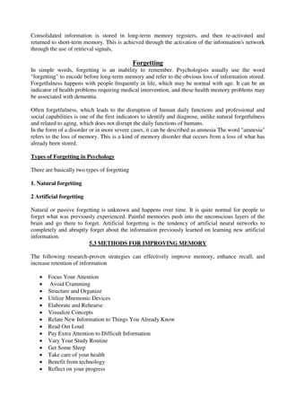 Consolidated information is stored in long-term memory registers, and then re-activated and
returned to short-term memory. This is achieved through the activation of the information's network
through the use of retrieval signals,
Forgetting
In simple words, forgetting is an inability to remember. Psychologists usually use the word
"forgetting" to encode before long-term memory and refer to the obvious loss of information stored.
Forgetfulness happens with people frequently in life, which may be normal with age. It can be an
indicator of health problems requiring medical intervention, and these health memory problems may
be associated with dementia.
Often forgetfulness, which leads to the disruption of human daily functions and professional and
social capabilities is one of the first indicators to identify and diagnose, unlike natural forgetfulness
and related to aging, which does not disrupt the daily functions of humans.
In the form of a disorder or in more severe cases, it can be described as amnesia The word "amnesia"
refers to the loss of memory. This is a kind of memory disorder that occurs from a loss of what has
already been stored.
Types of Forgetting in Psychology
There are basically two types of forgetting
1. Natural forgetting
2 Artificial forgetting
Natural or passive forgetting is unknown and happens over time. It is quite normal for people to
forget what was previously experienced. Painful memories push into the unconscious layers of the
brain and go there to forget. Artificial forgetting is the tendency of artificial neural networks to
completely and abruptly forget about the information previously learned on learning new artificial
information.
5.3 METHODS FOR IMPROVING MEMORY
The following research-proven strategies can effectively improve memory, enhance recall, and
increase retention of information
 Focus Your Attention
 Avoid Cramming
 Structure and Organize
 Utilize Mnemonic Devices
 Elaborate and Rehearse
 Visualize Concepts
 Relate New Information to Things You Already Know
 Read Out Loud
 Pay Extra Attention to Difficult Information
 Vary Your Study Routine
 Get Some Sleep
 Take care of your health
 Benefit from technology
 Reflect on your progress
 