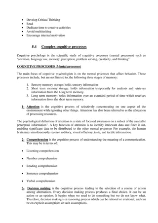  Develop Critical Thinking
 Read
 Dedicate time to creative activities
 Avoid multitasking
 Encourage internal motivation
5.4 Complex cognitive processes
Cognitive psychology is the scientific study of cognitive processes (mental processes) such as
"attention, language use, memory, perception, problem solving, creativity, and thinking"
COGNITIVE PROCESSES (Mental processes)
The main focus of cognitive psychologists is on the mental processes that affect behavior. Those
processes include, but are not limited to, the following three stages of memory:
1. Sensory memory storage: holds sensory information
2. Short term memory storage: holds information temporarily for analysis and retrieves
information from the Long term memory.
3. Long term memory: holds information over an extended period of time which receives
information from the short term memory.
1- Attention is the cognitive process of selectively concentrating on one aspect of the
environment while ignoring other things. Attention has also been referred to as the allocation
of processing resources.
The psychological definition of attention is a state of focused awareness on a subset of the available
perceptual information". A key function of attention is to identify irrelevant data and filter it out,
enabling significant data to be distributed to the other mental processes For example, the human
brain may simultaneously receive auditory, visual olfactory, taste, and tactile information.
2- Comprehension is the cognitive process of understanding the meaning of a communication.
This may be in terms of:
 Listening comprehension
 Number comprehension
 Reading comprehension
 Sentence comprehension
 Verbal comprehension
3- Decision making is the cognitive process leading to the selection of a course of action
among alternatives. Every decision making process produces a final choice. It can be an
action or an opinion. It begins when we need to do something but we do not know what.
Therefore, decision making is a reasoning process which can be rational or irrational, and can
be on explicit assumptions or tacit assumptions.
 