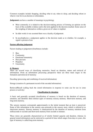 Common examples include shopping, deciding what to eat, when to sleep, and deciding whom or
what to vote for in an election or referendum.
Judgement can have a number of meanings in psychology
 Most commonly it is related to the decision-making process of forming an opinion on the
basis of the available evidence and is the term applied to the decision reached. Some sense of
the weighing of alternatives within a given set of values is implied.
 In older works it was assumed there was a faculty of judgement.
 In psychophysics a judgement applies to the decision made as to whether, for example, a
signal is present of not
Factors affecting judgement
Factors leading to judgement disturbances include:
 Bias
 Conformity
 Emotional immaturity
 Peer pressure
 Prejudice
 Uncertainty
4- Memory
There are several ways of classifying memories, based on duration, nature and retrieval of
information. From an information processing perspective there are three main stages in the
formation and retrieval of memory:
Encoding (processing and combining of received information)
Storage (creation of a permanent record of the encoded information)
Retrieval/Recall (calling back the stored information in response to some cue for use in some
process or activity)
Classification by duration
A basic and generally accepted classification of memory is based on the duration of memory
retention, and identifies three distinct types of memory sensory memory. Short-term memory, and
long-term memory.
The sensory memory corresponds approximately to the initial moment that an item is perceived.
Some of this information in the sensory area proceeds to the sensory store, which is referred to as
short-term memory. Sensory memory is characterized by the duration of memory retention from
milliseconds to seconds and short-term memory from seconds to minutes.
These stores are generally characterized as of strictly limited capacity and duration, whereas in
general stored information can be retrieved in a period of time which ranges from days to years, this
type of memory is called long-term memory.
 