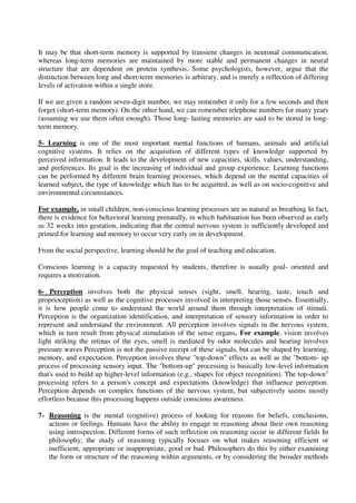 It may be that short-term memory is supported by transient changes in neuronal communication,
whereas long-term memories are maintained by more stable and permanent changes in neural
structure that are dependent on protein synthesis. Some psychologists, however, argue that the
distinction between long and short-term memories is arbitrary, and is merely a reflection of differing
levels of activation within a single store.
If we are given a random seven-digit number, we may remember it only for a few seconds and then
forget (short-term memory). On the other hand, we can remember telephone numbers for many years
(assuming we use them often enough). Those long- lasting memories are said to be stored in long-
term memory.
5- Learning is one of the most important mental functions of humans, animals and artificial
cognitive systems. It relies on the acquisition of different types of knowledge supported by
perceived information. It leads to the development of new capacities, skills, values, understanding,
and preferences. Its goal is the increasing of individual and group experience. Learning functions
can be performed by different brain learning processes, which depend on the mental capacities of
learned subject, the type of knowledge which has to be acquitted, as well as on socio-cognitive and
environmental circumstances.
For example, in small children, non-conscious learning processes are as natural as breathing In fact,
there is evidence for behavioral learning prenatally, in which habituation has been observed as early
as 32 weeks into gestation, indicating that the central nervous system is sufficiently developed and
primed for learning and memory to occur very early on in development.
From the social perspective, learning should be the goal of teaching and education.
Conscious learning is a capacity requested by students, therefore is usually goal- oriented and
requires a motivation.
6- Perception involves both the physical senses (sight, smell, hearing, taste, touch and
proprioception) as well as the cognitive processes involved in interpreting those senses. Essentially,
it is how people come to understand the world around them through interpretation of stimuli.
Perception is the organization identification, and interpretation of sensory information in order to
represent and understand the environment. All perception involves signals in the nervous system,
which in turn result from physical stimulation of the sense organs. For example, vision involves
light striking the retinas of the eyes, smell is mediated by odor molecules and hearing involves
pressure waves Perception is not the passive receipt of these signals, but can be shaped by learning,
memory, and expectation. Perception involves these "top-down" effects as well as the "bottom- up
process of processing sensory input. The "bottom-up" processing is basically low-level information
that's used to build up higher-level information (e.g., shapes for object recognition). The top-down"
processing refers to a person's concept and expectations (knowledge) that influence perception.
Perception depends on complex functions of the nervous system, but subjectively seems mostly
effortless because this processing happens outside conscious awareness.
7- Reasoning is the mental (cognitive) process of looking for reasons for beliefs, conclusions,
actions or feelings. Humans have the ability to engage in reasoning about their own reasoning
using introspection. Different forms of such reflection on reasoning occur in different fields In
philosophy, the study of reasoning typically focuses on what makes reasoning efficient or
inefficient, appropriate or inappropriate, good or bad. Philosophers do this by either examining
the form or structure of the reasoning within arguments, or by considering the broader methods
 