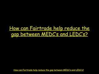 How can Fairtrade help reduce the
gap between MEDC’s and LEDC’s?
How can Fairtrade help reduce the gap between MEDC’s and LEDC’s?
 