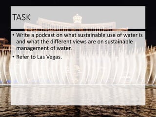 TASK
• Write a podcast on what sustainable use of water is
and what the different views are on sustainable
management of water.
• Refer to Las Vegas.
 