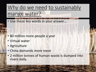 Why do we need to sustainably
mange water?
• Use these key words in your answer…
• 80 million more people a year
• Virtual water
• Agriculture
• China demands more meat
• 2 million tonnes of human waste is dumped into
rivers daily.
 