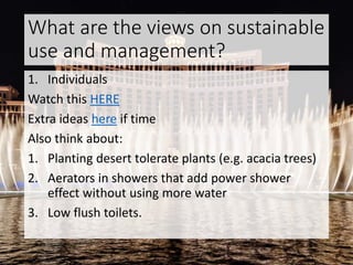 What are the views on sustainable
use and management?
1. Individuals
Watch this HERE
Extra ideas here if time
Also think about:
1. Planting desert tolerate plants (e.g. acacia trees)
2. Aerators in showers that add power shower
effect without using more water
3. Low flush toilets.
 
