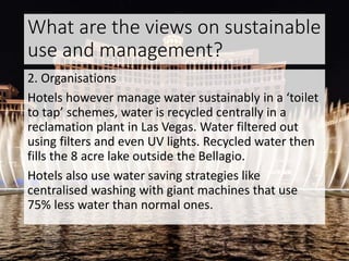 What are the views on sustainable
use and management?
2. Organisations
Hotels however manage water sustainably in a ‘toilet
to tap’ schemes, water is recycled centrally in a
reclamation plant in Las Vegas. Water filtered out
using filters and even UV lights. Recycled water then
fills the 8 acre lake outside the Bellagio.
Hotels also use water saving strategies like
centralised washing with giant machines that use
75% less water than normal ones.
 