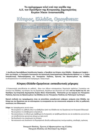 Το πρόγραμμα τελεί υπό την αιγίδα της
Α.Ε. του Προέδρου της Κυπριακής Δημοκρατίας
Κυρίου Νίκου Αναστασιάδη
H Διεύθυνση Πρωτοβάθμιας Εκπαίδευσης Σερρών, η Πρεσβεία της Κύπρου στην Ελλάδα – Μορφωτικό Γραφείο –
Σπίτι της Κύπρου, το Υπουργείο Εσωτερικών και Διοικητικής Ανασυγκρότησης (Μακεδονίας-Θράκης) και το Τμήμα
Εκπαιδευτικής Ραδιοτηλεόρασης του Υπουργείου Παιδείας, Έρευνας και Θρησκευμάτων της Ελλάδος
συνδιοργανώνουν το εκπαιδευτικό πρόγραμμα / Διαγωνισμό:
Κύπρος-Ελλάδα-Ομογένεια: εκπαιδευτικές γέφυρες
Ο διαγωνισμός απευθύνεται σε μαθητές όλων των τάξεων νηπιαγωγείων, δημοτικών σχολείων, Γυμνασίων και
Λυκείων της Ελλάδας, της Κύπρου και της Ομογένειας, δημόσιων και ιδιωτικών και τελεί υπό την Αιγίδα της Α.Ε. του
Προέδρου της Κυπριακής Δημοκρατίας Κυρίου Νίκου Αναστασιάδη. Υλοποιείται με την έγκριση του Υπουργείου
Παιδείας, Έρευνας και Θρησκευμάτων της Ελλάδας και του Υπουργείου Παιδείας και Πολιτισμού της Κύπρου.
Βασική επιδίωξη του προγράμματος είναι να αποτελέσει εκπαιδευτική «γέφυρα» ανάμεσα στην Ελλάδα, την
Κύπρο και την Ομογένεια και να ενδυναμώσει τη συνεργασία και την επικοινωνία ανάμεσα σε όλες τις μαθητικές
κοινότητες του Ελληνισμού.
Στόχοι του προγράμματος αυτού είναι:
- Να γνωρίσουν οι μαθητές όλων των βαθμίδων (από την Ελλάδα και την Ομογένεια) τον Κυπριακό Ελληνισμό
- Να γνωρίσουν τη σκλαβωμένη κυπριακή γη
- Να κατανοήσουν το εθνικό μας πρόβλημα (το Κυπριακό), να προβληματίζονται και να νοιάζονται για αυτό και
να τοποθετούνται κριτικά και γόνιμα ως προς αυτό
- Να διεκδικούν την επανένωση της Κύπρου
- Να κατανοούν και διεκδικούν τα δημοκρατικά ιδεώδη καλλιεργώντας πνεύμα αγάπης, αποδοχής, ομόνοιας
Υπουργείο Παιδείας, Έρευνας & Θρησκευμάτων της Ελλάδας
Υπουργείο Παιδείας και Πολιτισμού της Κύπρου
 