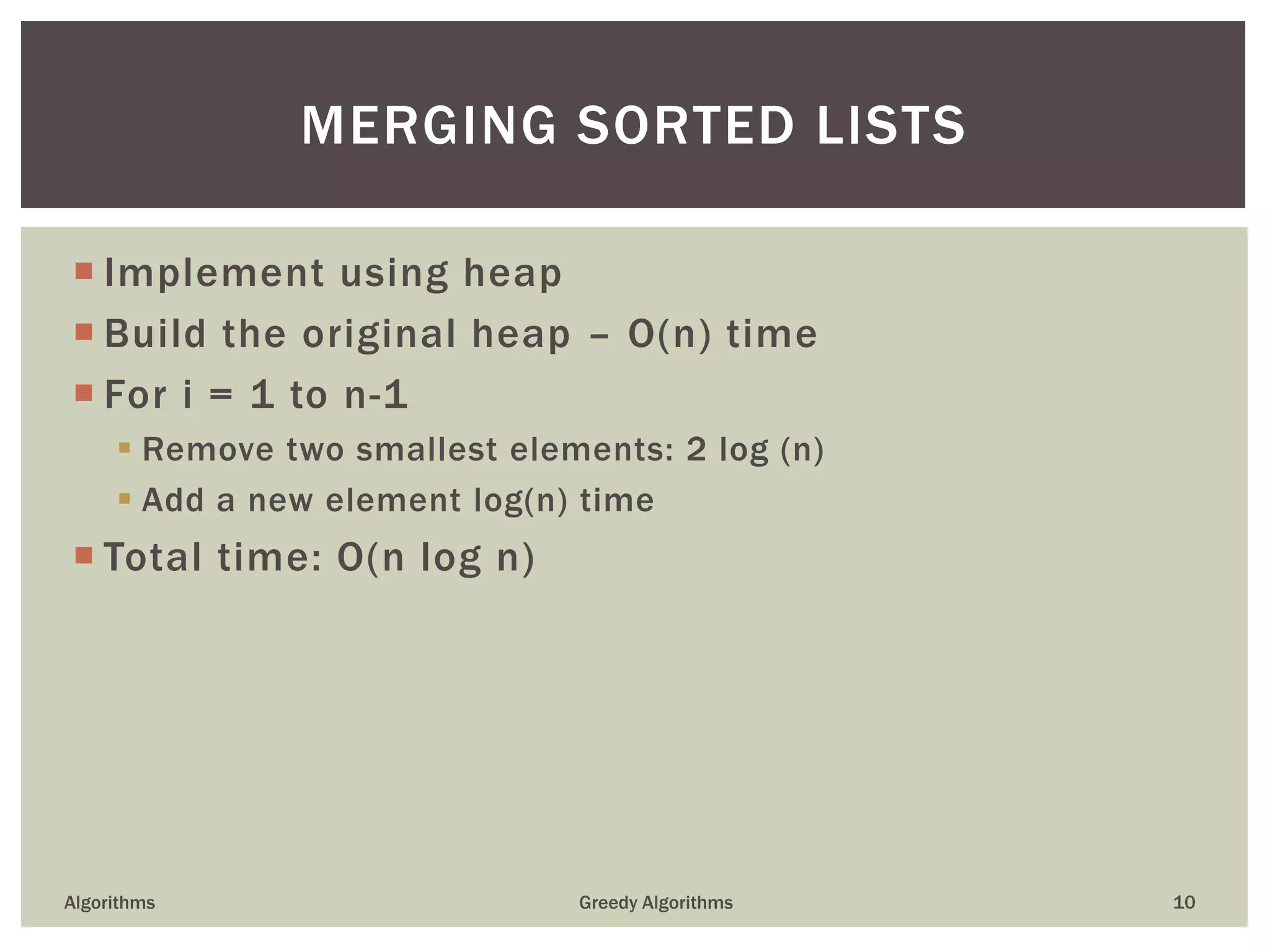  Implement using heap
 Build the original heap – O(n) time
 For i = 1 to n-1
 Remove two smallest elements: 2 log (n)
 Add a new element log(n) time
 Total time: O(n log n)
Algorithms Greedy Algorithms 10
MERGING SORTED LISTS
 