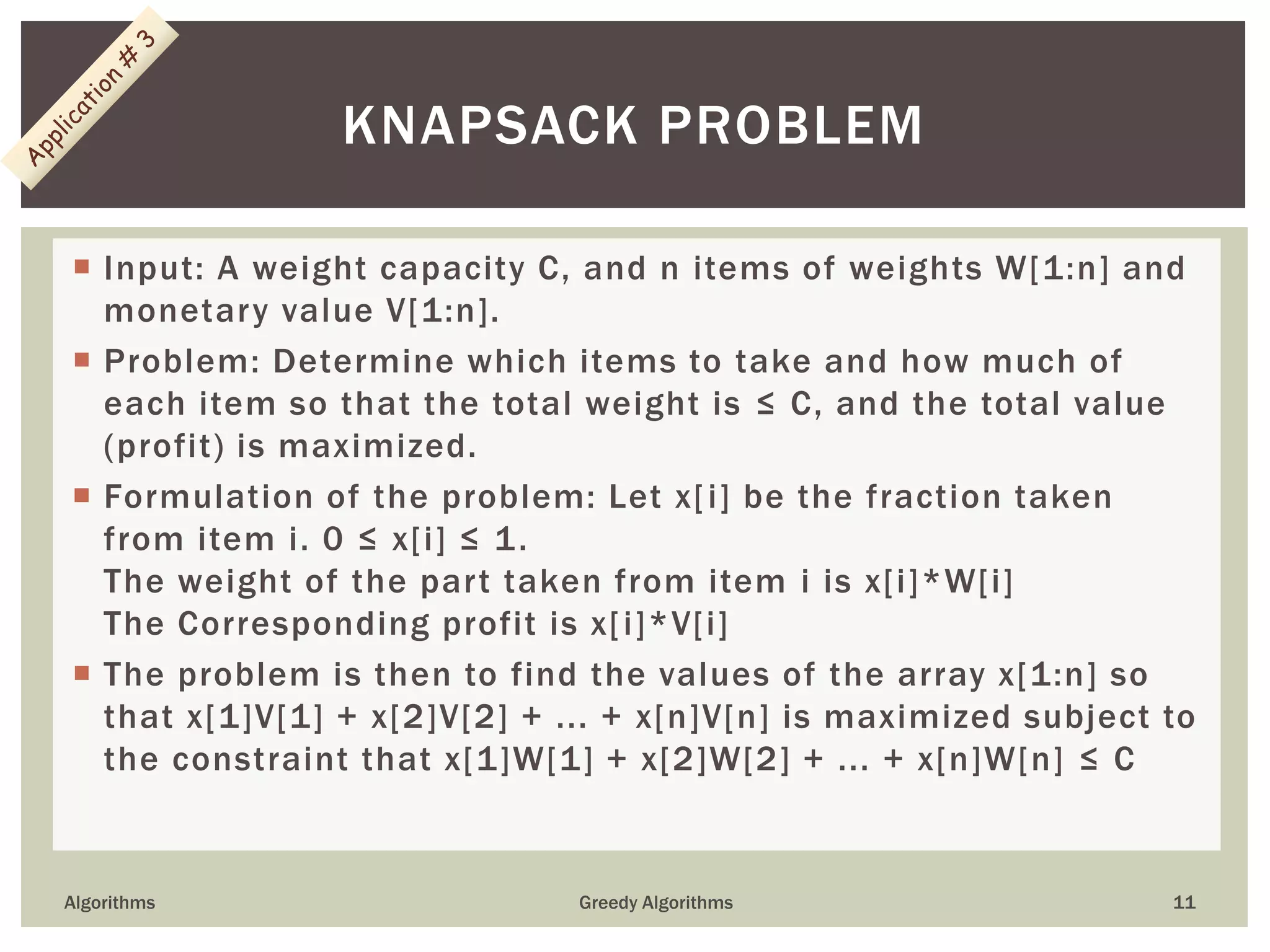  Input: A weight capacity C, and n items of weights W[1:n] and
monetary value V[1:n].
 Problem: Determine which items to take and how much of
each item so that the total weight is ≤ C, and the total value
(profit) is maximized.
 Formulation of the problem: Let x[i] be the fraction taken
from item i. 0 ≤ x[i] ≤ 1.
The weight of the part taken from item i is x[i]*W[i]
The Corresponding profit is x[i]*V[i]
 The problem is then to find the values of the array x[1:n] so
that x[1]V[1] + x[2]V[2] + ... + x[n]V[n] is maximized subject to
the constraint that x[1]W[1] + x[2]W[2] + ... + x[n]W[n] ≤ C
Algorithms Greedy Algorithms 11
KNAPSACK PROBLEM
 